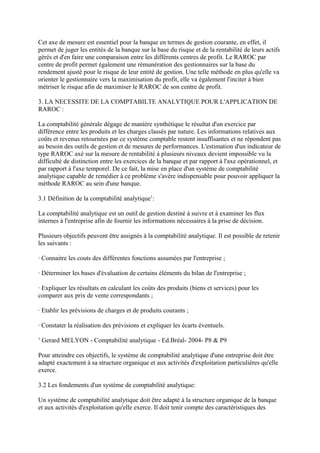 Cet axe de mesure est essentiel pour la banque en termes de gestion courante, en effet, il
permet de juger les entités de la banque sur la base du risque et de la rentabilité de leurs actifs
gérés et d'en faire une comparaison entre les différents centres de profit. Le RAROC par
centre de profit permet également une rémunération des gestionnaires sur la base du
rendement ajusté pour le risque de leur entité de gestion. Une telle méthode en plus qu'elle va
orienter le gestionnaire vers la maximisation du profit, elle va également l'inciter à bien
métriser le risque afin de maximiser le RAROC de son centre de profit.

3. LA NECESSITE DE LA COMPTABILTE ANALYTIQUE POUR L'APPLICATION DE
RAROC :

La comptabilité générale dégage de manière synthétique le résultat d'un exercice par
différence entre les produits et les charges classés par nature. Les informations relatives aux
coûts et revenus retournées par ce système comptable restent insuffisantes et ne répondent pas
au besoin des outils de gestion et de mesures de performances. L'estimation d'un indicateur de
type RAROC axé sur la mesure de rentabilité à plusieurs niveaux devient impossible vu la
difficulté de distinction entre les exercices de la banque et par rapport à l'axe opérationnel, et
par rapport à l'axe temporel. De ce fait, la mise en place d'un système de comptabilité
analytique capable de remédier à ce problème s'avère indispensable pour pouvoir appliquer la
méthode RAROC au sein d'une banque.

3.1 Définition de la comptabilité analytique1:

La comptabilité analytique est un outil de gestion destiné à suivre et à examiner les flux
internes à l'entreprise afin de fournir les informations nécessaires à la prise de décision.

Plusieurs objectifs peuvent être assignés à la comptabilité analytique. Il est possible de retenir
les suivants :

· Connaitre les couts des différentes fonctions assumées par l'entreprise ;

· Déterminer les bases d'évaluation de certains éléments du bilan de l'entreprise ;

· Expliquer les résultats en calculant les coûts des produits (biens et services) pour les
comparer aux prix de vente correspondants ;

· Etablir les prévisions de charges et de produits courants ;

· Constater la réalisation des prévisions et expliquer les écarts éventuels.
1
    Gerard MELYON - Comptabilité analytique - Ed.Bréal- 2004- P8 & P9

Pour atteindre ces objectifs, le système de comptabilité analytique d'une entreprise doit être
adapté exactement à sa structure organique et aux activités d'exploitation particulières qu'elle
exerce.

3.2 Les fondements d'un système de comptabilité analytique:

Un système de comptabilité analytique doit être adapté à la structure organique de la banque
et aux activités d'exploitation qu'elle exerce. Il doit tenir compte des caractéristiques des
 