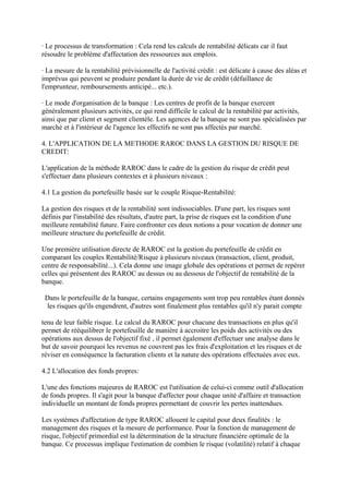 · Le processus de transformation : Cela rend les calculs de rentabilité délicats car il faut
résoudre le problème d'affectation des ressources aux emplois.

· La mesure de la rentabilité prévisionnelle de l'activité crédit : est délicate à cause des aléas et
imprévus qui peuvent se produire pendant la durée de vie de crédit (défaillance de
l'emprunteur, remboursements anticipé... etc.).

· Le mode d'organisation de la banque : Les centres de profit de la banque exercent
généralement plusieurs activités, ce qui rend difficile le calcul de la rentabilité par activités,
ainsi que par client et segment clientèle. Les agences de la banque ne sont pas spécialisées par
marché et à l'intérieur de l'agence les effectifs ne sont pas affectés par marché.

4. L'APPLICATION DE LA METHODE RAROC DANS LA GESTION DU RISQUE DE
CREDIT:

L'application de la méthode RAROC dans le cadre de la gestion du risque de crédit peut
s'effectuer dans plusieurs contextes et à plusieurs niveaux :

4.1 La gestion du portefeuille basée sur le couple Risque-Rentabilité:

La gestion des risques et de la rentabilité sont indissociables. D'une part, les risques sont
définis par l'instabilité des résultats, d'autre part, la prise de risques est la condition d'une
meilleure rentabilité future. Faire confronter ces deux notions a pour vocation de donner une
meilleure structure du portefeuille de crédit.

Une première utilisation directe de RAROC est la gestion du portefeuille de crédit en
comparant les couples Rentabilité/Risque à plusieurs niveaux (transaction, client, produit,
centre de responsabilité...). Cela donne une image globale des opérations et permet de repérer
celles qui présentent des RAROC au dessus ou au dessous de l'objectif de rentabilité de la
banque.

 Dans le portefeuille de la banque, certains engagements sont trop peu rentables étant donnés
 les risques qu'ils engendrent, d'autres sont finalement plus rentables qu'il n'y parait compte

tenu de leur faible risque. Le calcul du RAROC pour chacune des transactions en plus qu'il
permet de rééquilibrer le portefeuille de manière à accroitre les poids des activités ou des
opérations aux dessus de l'objectif fixé , il permet également d'effectuer une analyse dans le
but de savoir pourquoi les revenus ne couvrent pas les frais d'exploitation et les risques et de
réviser en conséquence la facturation clients et la nature des opérations effectuées avec eux.

4.2 L'allocation des fonds propres:

L'une des fonctions majeures de RAROC est l'utilisation de celui-ci comme outil d'allocation
de fonds propres. Il s'agit pour la banque d'affecter pour chaque unité d'affaire et transaction
individuelle un montant de fonds propres permettant de couvrir les pertes inattendues.

Les systèmes d'affectation de type RAROC allouent le capital pour deux finalités : le
management des risques et la mesure de performance. Pour la fonction de management de
risque, l'objectif primordial est la détermination de la structure financière optimale de la
banque. Ce processus implique l'estimation de combien le risque (volatilité) relatif à chaque
 