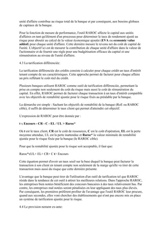 unité d'affaire contribue au risque total de la banque et par conséquent, aux besoins globaux
de capitaux de la banque.

Pour la fonction de mesure de performance, l'outil RAROC affecte le capital aux unités
d'affaires en tant qu'élément d'un processus pour déterminer le taux de rendement ajusté au
risque pour aboutir au calcul de la valeur économique ajoutée (EVA ou economic value
added) pour chaque unité d'affaire. Cette dernière mesure le revenu net du coût de capital de
l'unité. L'objectif ici est de mesurer la contribution de chaque unité d'affaire dans la valeur de
l'actionnaire et de fournir une règle pour une budgétisation efficace du capital et une
rémunération au niveau de l'unité d'affaire.

4.3 La tarification différenciée:

La tarification différenciée des crédits consiste à calculer pour chaque crédit un taux d'intérêt
tenant compte de ses caractéristiques. Cette approche permet de facturer pour chaque affaire
un prix reflétant le coût réel du crédit.

Plusieurs banques utilisent RAROC comme outil de tarification différenciée, permettant la
prise en compte non seulement du coût du risque mais aussi le coût de rémunération du
capital. En effet, RAROC permet de facturer chaque transaction à un taux d'intérêt compatible
avec les objectifs de rentabilité ajustée pour le risque fixés au préalable par la banque.

La démarche est simple : Sachant les objectifs de rentabilité de la banque (RoE ou RAROC
cible), il suffit de déterminer le taux client qui permet d'atteindre cet objectif.

L'expression de RAROC peut être donnée par :

t x Encours - CR - C - EL / UL > Raroc*

Où t est le taux client, CR est le coût de ressources, C est le coût d'opération, EL est la perte
moyenne attendue, UL est la perte inattendue et Raroc* la valeur minimale de rentabilité
ajustée pour le risque fixée par la banque (le RAROC cible).

Pour que la rentabilité ajustée pour le risque soit acceptable, il faut que:

Raroc*xUL+ EL+ CR+ C t> Encours

Cette équation permet d'avoir un taux seuil sur la base duquel la banque peut facturer la
transaction à son client en tenant compte non seulement de la marge qu'elle va tirer de cette
transaction mais aussi du risque que cette dernière présente.

L'avantage que la banque peut tirer de l'utilisation d'un outil de tarification tel que RAROC
réside dans la tendance de cet outil à attirer les meilleures relations. Dans l'approche RAROC,
les entreprises bien notées bénéficient des concours bancaires à des taux relativement bas. Par
contre, les entreprises mal notées seront pénalisées en leur appliquant des taux plus élevés.
Par conséquent, les premières préfèrent profiter de l'avantage que l'outil RAROC leur procure,
quand aux secondes, elles vont chercher des établissements qui n'ont pas encore mis en place
un système de tarification ajustée pour le risque.

4.4 Le provision nement ex-ante:
 