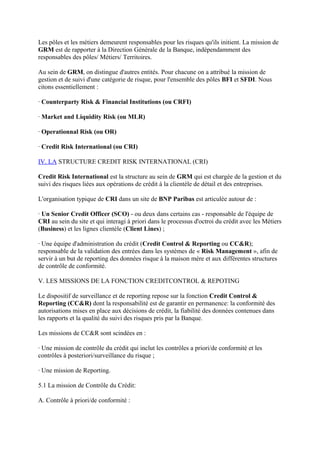 Les pôles et les métiers demeurent responsables pour les risques qu'ils initient. La mission de
GRM est de rapporter à la Direction Générale de la Banque, indépendamment des
responsables des pôles/ Métiers/ Territoires.

Au sein de GRM, on distingue d'autres entités. Pour chacune on a attribué la mission de
gestion et de suivi d'une catégorie de risque, pour l'ensemble des pôles BFI et SFDI. Nous
citons essentiellement :

· Counterparty Risk & Financial Institutions (ou CRFI)

· Market and Liquidity Risk (ou MLR)

· Operationnal Risk (ou OR)

· Credit Risk International (ou CRI)

IV. LA STRUCTURE CREDIT RISK INTERNATIONAL (CRI)

Credit Risk International est la structure au sein de GRM qui est chargée de la gestion et du
suivi des risques liées aux opérations de crédit à la clientèle de détail et des entreprises.

L'organisation typique de CRI dans un site de BNP Paribas est articulée autour de :

· Un Senior Credit Officer (SCO) - ou deux dans certains cas - responsable de l'équipe de
CRI au sein du site et qui interagi à priori dans le processus d'octroi du crédit avec les Métiers
(Business) et les lignes clientèle (Client Lines) ;

· Une équipe d'administration du crédit (Credit Control & Reporting ou CC&R);
responsable de la validation des entrées dans les systèmes de « Risk Management », afin de
servir à un but de reporting des données risque à la maison mère et aux différentes structures
de contrôle de conformité.

V. LES MISSIONS DE LA FONCTION CREDITCONTROL & REPOTING

Le dispositif de surveillance et de reporting repose sur la fonction Credit Control &
Reporting (CC&R) dont la responsabilité est de garantir en permanence: la conformité des
autorisations mises en place aux décisions de crédit, la fiabilité des données contenues dans
les rapports et la qualité du suivi des risques pris par la Banque.

Les missions de CC&R sont scindées en :

· Une mission de contrôle du crédit qui inclut les contrôles a priori/de conformité et les
contrôles à posteriori/surveillance du risque ;

· Une mission de Reporting.

5.1 La mission de Contrôle du Crédit:

A. Contrôle à priori/de conformité :
 