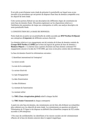 Il est utile avant d'entamer notre étude de présenter le portefeuille sur lequel nous avons
travaillé et les procédures qui ont permis de disposer d'une base de données compatible avec
les objectif de notre étude.

Cette section portera d'abord sur une description des différentes étapes de constitution de
notre base de données finale. Elle portera également sur les dispositions relatives à
l'attribution des paramètres de risque aux contreparties et enfin, une analyse descriptive de
notre portefeuille finale.

I. CONSTITUTION DE LA BASE DE DONNEES:

Notre étude de cas porte sur un portefeuille de crédits accordés par BNP Paribas El-Djazair
aux entreprises (Corporate) de différents secteurs d'activité.

Les données relatives à ces engagements ont été extraites de la base de données centrale du
Groupe BNP Paribes (CAPRI) par le biais du logiciel de gestion de base de données «
Business Objects ». Ce dernier nous a permis d'extraire une base donnée contenant 975
engagements encours à la date du 31/05/2008, que nous avons prise comme date de référence.

La base de données fournit les informations suivantes :

· L'identifiant international de l'entreprise1

· La raison sociale

· La note de la contrepartie

· Le secteur d'activité

· Le type d'engagement

· La date d'autorisation

· La date d'échéance

· Le montant de l'autorisation

· Le montant utilisé

· Le TRG (Taux récupération global) relatif à chaque facilité

· Le TRG Senior Unsecured de chaque contrepartie

A partir de cette base de données, des retraitements ont été faits afin d'obtenir un échantillon
plus cohérent avec les objectifs de notre étude. Les retraitements en question ont aboutit à
l'élimination de 53 lignes et de disposer en définitif d'un échantillon composé de 922 crédits
accordés à 260 entreprises.

1 Par souci de confidentialité, les identifiants et les raisons sociales ont été volontairement
effacées de la base de données annexée dans le support magnétique.
 