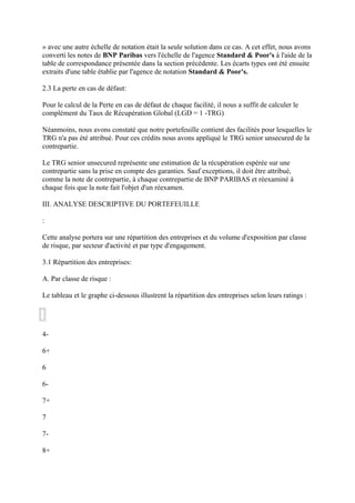 » avec une autre échelle de notation était la seule solution dans ce cas. A cet effet, nous avons
converti les notes de BNP Paribas vers l'échelle de l'agence Standard & Poor's à l'aide de la
table de correspondance présentée dans la section précédente. Les écarts types ont été ensuite
extraits d'une table établie par l'agence de notation Standard & Poor's.

2.3 La perte en cas de défaut:

Pour le calcul de la Perte en cas de défaut de chaque facilité, il nous a suffit de calculer le
complément du Taux de Récupération Global (LGD = 1 -TRG)

Néanmoins, nous avons constaté que notre portefeuille contient des facilités pour lesquelles le
TRG n'a pas été attribué. Pour ces crédits nous avons appliqué le TRG senior unsecured de la
contrepartie.

Le TRG senior unsecured représente une estimation de la récupération espérée sur une
contrepartie sans la prise en compte des garanties. Sauf exceptions, il doit être attribué,
comme la note de contrepartie, à chaque contrepartie de BNP PARIBAS et réexaminé à
chaque fois que la note fait l'objet d'un réexamen.

III. ANALYSE DESCRIPTIVE DU PORTEFEUILLE

:

Cette analyse portera sur une répartition des entreprises et du volume d'exposition par classe
de risque, par secteur d'activité et par type d'engagement.

3.1 Répartition des entreprises:

A. Par classe de risque :

Le tableau et le graphe ci-dessous illustrent la répartition des entreprises selon leurs ratings :




4-

6+

6

6-

7+

7

7-

8+
 