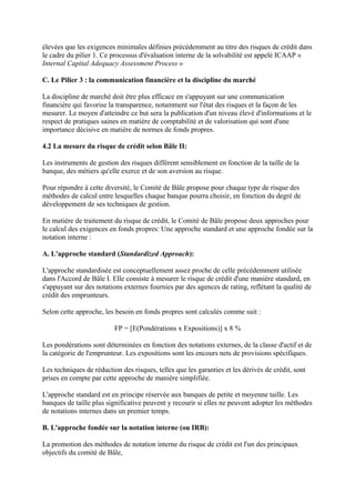 élevées que les exigences minimales définies précédemment au titre des risques de crédit dans
le cadre du pilier 1. Ce processus d'évaluation interne de la solvabilité est appelé ICAAP «
Internal Capital Adequacy Assessment Process »

C. Le Pilier 3 : la communication financière et la discipline du marché

La discipline de marché doit être plus efficace en s'appuyant sur une communication
financière qui favorise la transparence, notamment sur l'état des risques et la façon de les
mesurer. Le moyen d'atteindre ce but sera la publication d'un niveau élevé d'informations et le
respect de pratiques saines en matière de comptabilité et de valorisation qui sont d'une
importance décisive en matière de normes de fonds propres.

4.2 La mesure du risque de crédit selon Bâle II:

Les instruments de gestion des risques diffèrent sensiblement en fonction de la taille de la
banque, des métiers qu'elle exerce et de son aversion au risque.

Pour répondre à cette diversité, le Comité de Bâle propose pour chaque type de risque des
méthodes de calcul entre lesquelles chaque banque pourra choisir, en fonction du degré de
développement de ses techniques de gestion.

En matière de traitement du risque de crédit, le Comité de Bâle propose deux approches pour
le calcul des exigences en fonds propres: Une approche standard et une approche fondée sur la
notation interne :

A. L'approche standard (Standardized Approach):

L'approche standardisée est conceptuellement assez proche de celle précédemment utilisée
dans l'Accord de Bâle I. Elle consiste à mesurer le risque de crédit d'une manière standard, en
s'appuyant sur des notations externes fournies par des agences de rating, reflétant la qualité de
crédit des emprunteurs.

Selon cette approche, les besoin en fonds propres sont calculés comme suit :

                          FP = [E(Pondérations x Expositions)] x 8 %

Les pondérations sont déterminées en fonction des notations externes, de la classe d'actif et de
la catégorie de l'emprunteur. Les expositions sont les encours nets de provisions spécifiques.

Les techniques de réduction des risques, telles que les garanties et les dérivés de crédit, sont
prises en compte par cette approche de manière simplifiée.

L'approche standard est en principe réservée aux banques de petite et moyenne taille. Les
banques de taille plus significative peuvent y recourir si elles ne peuvent adopter les méthodes
de notations internes dans un premier temps.

B. L'approche fondée sur la notation interne (ou IRB):

La promotion des méthodes de notation interne du risque de crédit est l'un des principaux
objectifs du comité de Bâle,
 