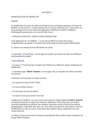 SECTION 4:

MODELISATION DU RISQUE DE

CREDIT

La modélisation du risque de crédit nous fournit les deux principaux paramètres de risque de
RAROC, en l'occurrence : la perte attendue (EL) et la perte inattendue (UL). Pour estimer ces
deux paramètres nous avons utilisé une application simplifiée du modèle CréditRisk+,
téléchargeable gratuitement sur le site de Crédit Suisse1.

I. PRESENTATION DE L'APPLICATION CREDITR ISK+

Cette application de « CreditRisk+ » est un classeur MS Excel muni d'une macro
complémentaire, qui permet le traitement d'un portefeuille contenant jusqu'à 4000 facilités.

Le classeur est composé de huit (08) feuilles de calcul:


· La première « Control Page » est une page de contrôle, qui permet d'accéder aux différentes
fonctionnalités du modèle.

1 www.csfb.com

· Les pages 2-7 fournissent des exemples afin d'illustrer les différentes options d'utilisation de
l'application.

· La huitième page « Blank Template » est une page vide, sur laquelle nous allons introduire
nos données.

L'utilisateur doit introduire les inputs suivants :

· Les expositions nettes (EAD ' LGD) ;

· Les taux de défaut moyens ;

· Les écart-types des taux de défaut ;

· Les facteurs de risque (secteurs d'activité).

L'application CreditRisk+ que nous avons utilisé prend en charge l'approche hold to maturity
qui permet de prendre en compte des échéances différentes. Elle permet aussi une analyse
sectorielle généralisée en affectant une entreprise à plusieurs secteurs d'activité (ou régions
géographiques). Cependant, dans notre cas, nous allons nous passer de cette option à cause de
la difficulté de sa mise en oeuvre. Nous allons donc affecter chaque emprunteur à un seul
secteur d'activité.

Le tableau ci-dessous présente les données du portefeuille telles qu'elles étaient introduites sur
la page Blank Template :
 