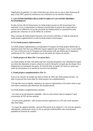 l'application du plancher. Le cadre n'était donc pas encore mis en oeuvre dans beaucoup de
pays à l'été 2007, quand les turbulences ont commencé sur les marchés financiers.

V. LES FONDS PROPRES REGLEMENTAIRES ET LES FONDS PROPRES
ECONOMIQUES

En plus de leur rôle de financement, les fonds propres jouent un rôle économique très
important. Ceux-ci représentent un élément essentiel dans la gestion des risques dans la
mesure où ils reflètent le niveau de solvabilité de l'établissement et constituent la seule
garantie des créanciers en cas de faillite de ce dernier.

Deux concepts de fonds propres bancaires sont souvent confondus, il s'agit du concept de
fonds propres réglementaires et celui de fonds propres économiques.

5.1 Les fonds propres réglementaires:

Les fonds propres réglementaires correspondent à l'exigence de fonds propres définie par le
régulateur pour faire face aux différents risques supportés par la banque. Ceux-ci sont scindés
en 3 tiers et doivent couvrir l'exigence de fonds propres telle que définie par le régulateur,
sachant que le Tier 3 peut seulement couvrir une partie des risques de marché.

A. Fonds propres de Base (Tier 1 ou noyau dur) :

Les fonds propres de base sont définis par leur caractère permanent, leur subordination légale
aux droits des déposants et autres créanciers et par le fait qu'ils n'exigent pas de charges fixes
obligatoires en contrepartie des gains. Ils incluent donc le capital, les réserves1 autres que
celles de réévaluation et le résultat de l'exercice non distribué.

B. Fonds propres complémentaires (Tier 2) :

Ceux-ci ne sont pris en compte que dans la limite de 100% des fonds propres de base. Au
delà, ils peuvent être inclus dans les fonds propres sur-complémentaires.

1 Il s'agit des réserves légales, statutaires, les réserves réglementées et les autres réserves qui
sont toutes constituées par affectation des résultats passés.

Les fonds propres complémentaires incluent:

· Les réserves de réévaluation comptable : elles ne sont incluses dans la catégorie 2 qu'à
concurrence de 50% de leur montant.

· Les provisions générales : elles ne peuvent êtres supérieures à 1,25% des actifs auxquels
elles font l'objet.

· Les types de capitaux hybrides : peuvent faire partie de la catégorie 2 s'ils sont non garantis,
subordonnés, entièrement versés, et s'ils ne sont pas remboursables sans consentement
préalable de l'autorité de contrôle.
 