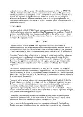 Le deuxième cas est celui du secteur Négoce & Commerce, celui-ci affiche un RAROC de
-59% dans le calcul incluant les entreprises défaillantes et une valeur de 46% quand on l'a
calculé uniquement sur les entreprises saines. L'interprétation serait évidente si on observe le
montant très important de la perte attendue et inattendues relatives aux cinq entreprises
défaillantes exerçant dans le secteur commercial celles-ci en plus qu'elles présentent une
contribution très importante dans la VaR du secteur , elles n'ont généré aucun revenu durant la
période de notre étude.

CONCLUSION

L'application de la méthode RAROC repose sur un processus qui fait intervenir plusieurs
cellules de la banque, notamment la cellule « Risk Management » et la cellule « Contrôle de
gestion ». La multiplicité des types et des axes de RAROC en plus qu'elle permet à cet outil
de trouver une application dans différents domaines, elle donne au gestionnaire des solutions
en fonction de ses propres besoins.

                                         CONCLUSION

L'application de la méthode RAROC dans la gestion du risque de crédit apporte de
nombreuses solutions aux préoccupations quotidiennes du gestionnaire. Plusieurs banques de
renommée internationale ont témoigné de son efficacité et de son importance non seulement
en matière de gestion du risque de crédit mais aussi comme outil de mesure de performances.

Cependant, l'adoption d'une telle approche en plus qu'elle requiert des procédures préalables
incontournables et très coûteuses à mettre en place, elle suppose que la banque doit être
éveillée des limites techniques, humaines et environnementales qui peuvent être à l'origine
d'une mauvaise application de cette méthode. Elle suppose également que l'intégration de
l'outil RAROC au sein de l'établissement doive se faire avec prudence et d'une manière
progressive.

En dehors des dispositions relatives à sa mise en place, RAROC - comme tout modèle de
gestion - doit être considéré comme un outil supplémentaire d'aide à la prise de décisions. Ses
résultats ne peuvent en aucun cas se substituer à l'avis du gestionnaire, si ce dernier juge qu'ils
sont erronés. En définitif, l'efficacité de l'outil RAROC et la qualité de ses résultats dépendent
de la manière dont il sera utilisé.

Pour en revenir au contexte national, nous pensons que l'adoption de la méthode RAROC et
de toute autre méthode similaire ne peut pas avoir lieu en l'état actuel des choses. L'absence
des bases de données informatisées, des systèmes de notation interne et des systèmes de
comptabilité analytique au sein des banques algériennes ainsi que le retard de la
réglementions algérienne (celle-ci n'étant pas encore en mesure de passer de Bâle I à Bâle II)
tous ces éléments constituent un obstacle majeur empêchant les banques algériennes d'adopter
toute nouvelle méthode de gestion des risques.

La transition vers un système bancaire moderne bien qu'elle constitue un investissement
énorme pour les banques, bien qu'elle soit coûteuse en termes de temps et d'argent, elle est
nécessaire et il est temps pour que nos banques réagissent en ce sens.

Dans ce contexte, les banques algériennes sont tenues de constituer et de fiabiliser leurs
données historiques des défauts comme une première étape pour adopter une politique de
 