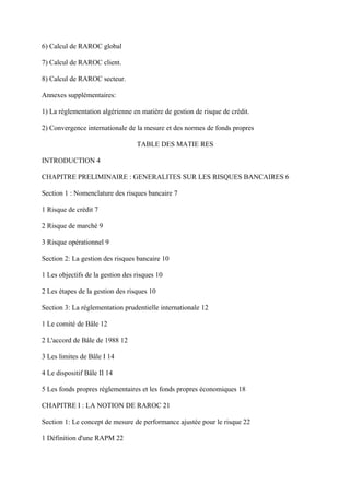 6) Calcul de RAROC global

7) Calcul de RAROC client.

8) Calcul de RAROC secteur.

Annexes supplémentaires:

1) La réglementation algérienne en matière de gestion de risque de crédit.

2) Convergence internationale de la mesure et des normes de fonds propres

                                  TABLE DES MATIE RES

INTRODUCTION 4

CHAPITRE PRELIMINAIRE : GENERALITES SUR LES RISQUES BANCAIRES 6

Section 1 : Nomenclature des risques bancaire 7

1 Risque de crédit 7

2 Risque de marché 9

3 Risque opérationnel 9

Section 2: La gestion des risques bancaire 10

1 Les objectifs de la gestion des risques 10

2 Les étapes de la gestion des risques 10

Section 3: La réglementation prudentielle internationale 12

1 Le comité de Bâle 12

2 L'accord de Bâle de 1988 12

3 Les limites de Bâle I 14

4 Le dispositif Bâle II 14

5 Les fonds propres réglementaires et les fonds propres économiques 18

CHAPITRE I : LA NOTION DE RAROC 21

Section 1: Le concept de mesure de performance ajustée pour le risque 22

1 Définition d'une RAPM 22
 