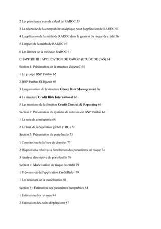 2 Les principaux axes de calcul de RAROC 53

3 La nécessité de la comptabilté analytique pour l'application de RAROC 54

4 L'application de la méthode RAROC dans la gestion du risque de crédit 56

5 L'apport de la méthode RAROC 59

6 Les limites de la méthode RAROC 61

CHAPITRE III : APPLICATION DE RAROC (ETUDE DE CAS) 64

Section 1: Présentation de la structure d'accueil 65

1 Le groupe BNP Paribas 65

2 BNP Paribas El Djazair 65

3 L'organisation de la structure Group Risk Management 66

4 La structure Credit Risk International 66

5 Les missions de la fonction Credit Control & Reporting 66

Section 2: Présentation du système de notation de BNP Paribas 68

1 La note de contrepartie 68

2 Le taux de récupération global (TRG) 72

Section 3: Présentation du portefeuille 73

1 Constitution de la base de données 73

2 Dispositions relatives à l'attribution des paramètres de risque 74

3 Analyse descriptive du portefeuille 76

Section 4: Modélisation du risque de crédit 79

1 Présentation de l'application CreditRisk+ 79

1 Les résultats de la modélisation 81

Section 5 : Estimation des paramètres comptables 84

1 Estimation des revenus 84

2 Estimation des coûts d'opérations 87
 