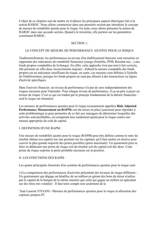 L'objet de ce chapitre sera de mettre en évidence les principaux aspects théoriques liés à la
notion RAROC. Nous allons commencer dans une première section par introduire le concept
de mesure de rentabilité ajustée pour le risque. En suite, nous allons présenter la notion de
RAROC dans une seconde section. Quand à la troisième, elle portera sur les paramètres
constituant RAROC.

                                          SECTION 1:

     LE CONCEPT DE MESURE DE PERFORMANCE AJUSTEE POUR LE RISQUE

Traditionnellement, les performances au niveau d'un établissement bancaire sont mesurées en
rapportant des indicateurs de rentabilité financière (marge d'intérêts, PNB, Résultat net,...) aux
fonds propres comptables de la banque. En effet, cette approche n'est pas tout à fait correcte,
elle présente en effet deux inconvénients majeurs : d'abord la mesure comptable des fonds
propres est un indicateur insuffisant du risque, en outre, ces mesures sont définies à l'échelle
de l'établissement, puisque les fonds propres ne sont pas alloués à des transactions ou lignes
d'activité spécifiques.

Dans l'univers financier, un niveau de performance n'a pas de sens indépendamment des
risques encourus pour l'atteindre. Pour chaque niveau de performance, il ya un prix à payer en
termes de risque. C'est ce qui est traduit par le principe fondamental de la théorie financière :
seul le risque est rémunéré.

Les mesures de performances ajustées pour le risque (couramment appelées Risk Adjusted
Performance Measurement ou RAPM) ont été mises en place justement pour répondre à
cette problématique et pour permettre de ce fait aux managers de déterminer lesquelles des
activités sont profitables, en comparant leur rendement ajusté pour le risque contre une
mesure appropriée du coût de capital.

I. DEFINITION D'UNE RAPM :

Une mesure de rentabilité ajustée pour le risque (RAPM) peut être définie comme le ratio du
résultat obtenu (ou espéré) sur une position sur les capitaux qu'il faut mettre en réserve pour
couvrir la plus grande majorité des pertes possibles (perte maximale). Un ajustement peut se
faire en déduisant une prime de risque soit du résultat soit du capital soit des deux. Cette
prime de risque exprime la perte probable encourue sur la position.

II. LES FONCTIONS DES RAPM :

Les quatre principales fonctions d'un système de performances ajustées pour le risque sont:

1) La comparaison des performances d'activités présentant des niveaux de risque différents :
Un gestionnaire qui dégage un bénéfice de un million en gérant des bons du trésor n'utilise
pas le capital de la banque de la même manière que celui qui gagne un million en spéculant
sur des titres très volatiles1. Il faut tenir compte non seulement de la
1
 Jean Laurent VIVIANI - Mesures de performances ajustées pour le risque et allocation des
capitaux propres.P2
 