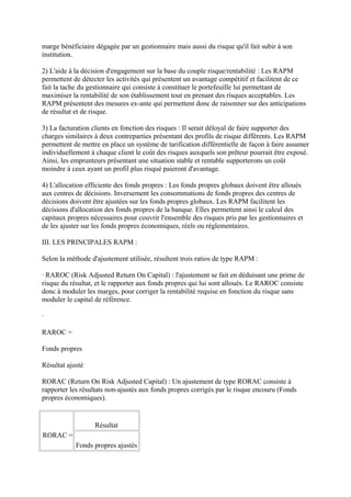 marge bénéficiaire dégagée par un gestionnaire mais aussi du risque qu'il fait subir à son
institution.

2) L'aide à la décision d'engagement sur la base du couple risque/rentabilité : Les RAPM
permettent de détecter les activités qui présentent un avantage compétitif et facilitent de ce
fait la tache du gestionnaire qui consiste à constituer le portefeuille lui permettant de
maximiser la rentabilité de son établissement tout en prenant des risques acceptables. Les
RAPM présentent des mesures ex-ante qui permettent donc de raisonner sur des anticipations
de résultat et de risque.

3) La facturation clients en fonction des risques : Il serait déloyal de faire supporter des
charges similaires à deux contreparties présentant des profils de risque différents. Les RAPM
permettent de mettre en place un système de tarification différentielle de façon à faire assumer
individuellement à chaque client le coût des risques auxquels son prêteur pourrait être exposé.
Ainsi, les emprunteurs présentant une situation stable et rentable supporterons un coût
moindre à ceux ayant un profil plus risqué paieront d'avantage.

4) L'allocation efficiente des fonds propres : Les fonds propres globaux doivent être alloués
aux centres de décisions. Inversement les consommations de fonds propres des centres de
décisions doivent être ajustées sur les fonds propres globaux. Les RAPM facilitent les
décisions d'allocation des fonds propres de la banque. Elles permettent ainsi le calcul des
capitaux propres nécessaires pour couvrir l'ensemble des risques pris par les gestionnaires et
de les ajuster sur les fonds propres économiques, réels ou réglementaires.

III. LES PRINCIPALES RAPM :

Selon la méthode d'ajustement utilisée, résultent trois ratios de type RAPM :

· RAROC (Risk Adjusted Return On Capital) : l'ajustement se fait en déduisant une prime de
risque du résultat, et le rapporter aux fonds propres qui lui sont alloués. Le RAROC consiste
donc à moduler les marges, pour corriger la rentabilité requise en fonction du risque sans
moduler le capital de référence.

·

RAROC =

Fonds propres

Résultat ajusté

RORAC (Return On Risk Adjusted Capital) : Un ajustement de type RORAC consiste à
rapporter les résultats non-ajustés aux fonds propres corrigés par le risque encouru (Fonds
propres économiques).


                   Résultat
RORAC =
            Fonds propres ajustés
 
