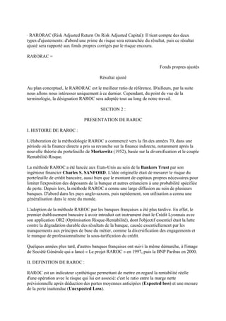 · RARORAC (Risk Adjusted Return On Risk Adjusted Capital): Il tient compte des deux
types d'ajustements: d'abord une prime de risque sera retranchée du résultat, puis ce résultat
ajusté sera rapporté aux fonds propres corrigés par le risque encouru.

RARORAC =

                                                                           Fonds propres ajustés

                                         Résultat ajusté

Au plan conceptuel, le RARORAC est le meilleur ratio de référence. D'ailleurs, par la suite
nous allons nous intéresser uniquement à ce dernier. Cependant, du point de vue de la
terminologie, la désignation RAROC sera adoptée tout au long de notre travail.

                                         SECTION 2 :

                                PRESENTATION DE RAROC

I. HISTOIRE DE RAROC :

L'élaboration de la méthodologie RAROC a commencé vers la fin des années 70, dans une
période où la finance directe a pris sa revanche sur la finance indirecte, notamment après la
nouvelle théorie du portefeuille de Morkowitz (1952), basée sur la diversification et le couple
Rentabilité-Risque.

La méthode RAROC a été lancée aux Etats-Unis au sein de la Bankers Trust par son
ingénieur financier Charles S. SANFORD. L'idée originelle était de mesurer le risque du
portefeuille de crédit bancaire, aussi bien que le montant de capitaux propres nécessaires pour
limiter l'exposition des déposants de la banque et autres créanciers à une probabilité spécifiée
de perte. Depuis lors, la méthode RAROC a connu une large diffusion au sein de plusieurs
banques. D'abord dans les pays anglo-saxons, puis rapidement, son utilisation a connu une
généralisation dans le reste du monde.

L'adoption de la méthode RAROC par les banques françaises a été plus tardive. En effet, le
premier établissement bancaire à avoir introduit cet instrument était le Crédit Lyonnais avec
son application OR2 (Optimisation Risque-Rentabilité), dont l'objectif essentiel était la lutte
contre la dégradation durable des résultats de la banque, causée essentiellement par les
manquements aux principes de base du métier, comme la diversification des engagements et
le manque de professionnalisme la sous-tarification du crédit.

Quelques années plus tard, d'autres banques françaises ont suivi la même démarche, à l'image
de Société Générale qui a lancé « Le projet RAROC » en 1997, puis la BNP Paribas en 2000.

II. DEFINITION DE RAROC :

RAROC est un indicateur synthétique permettant de mettre en regard la rentabilité réelle
d'une opération avec le risque qui lui est associé: c'est le ratio entre la marge nette
prévisionnelle après déduction des pertes moyennes anticipées (Expected loss) et une mesure
de la perte inattendue (Unexpected Loss).
 