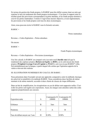 En termes de gestion des fonds propres, le RAROC peut être défini comme étant un ratio qui
exprime le taux de rendement des fonds propres économiques : C'est donc le rapport entre le
résultat ajusté des provisions correspondant à la perte attendue, et les fonds propres destinés à
couvrir les pertes inattendues. Comme il s'agit d'une mesure objective, et non réglementaire,
les provisions et les fonds propres sont tous les deux économiques.

Ainsi, nous pouvons écrire le RAROC sous la formule suivante:

RAROC =

                                                                               Pertes inattendues

Revenus -- Coûts d'opération -- Pertes attendues

Ou encore

RAROC =

                                                                    Fonds Propres économiques

Revenus -- Coûts d'opération -- Provisions économiques

Une fois calculé, le RAROC est comparé soit à un ratio-seuil (hurdle rate) tel que le
rendement des capitaux propres (Return on Equity ou ROE), ou le coût moyen des fonds
propres (Weighted Average Cost of Capital ou WACC), soit à un niveau RAROC* cible,
fixé préalablement par la banque, à partir duquel elle estime que l'opération apporte de la
valeur et devrait être réalisée.

III. ILLUSTRATION NUMERIQUE DU CALCUL DE RAROC :

Nous présentons dans l'exemple suivant une approche comparative entre la méthode classique
de calcul de la rentabilité et la méthode RAROC. Nous considérons deux facilités de même
montant et de même maturité, accordés à deux clients de classes de risque différentes.

Dans un but de simplification, les récupérations en cas de défaut sont supposées nulles. C'est-
à-dire les pertes sont égales aux expositions. Aussi, les marges sont calculées nettes des coûts
supposés proportionnels aux encours.


                                                Contrepartie 01 Contrepartie 02
Exposition nette                       A           100000          100000

Echéance                                B             3ans              3ans

Notations                               C               A                B

Taux de défaut moyen sur 3 ans         D        0.30%            0.90%
 