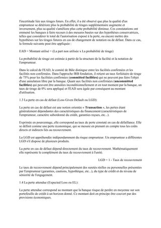 l'incertitude liée aux tirages futurs. En effet, il a été observé que plus la qualité d'un
emprunteur se détériore plus la probabilité de tirages supplémentaire augmente et
inversement, plus sa qualité s'améliore plus cette probabilité diminue. Ces constatations ont
emmené les banques à faire recours à des mesures basées sur des hypothèses conservatrices,
telles que considérer le total de l'autorisation exposé à la perte, ou encore mettre des
hypothèses sur les tirages futures en cas de changement de notation ou de défaut. Dans ce cas,
la formule suivante peut être appliquée :

EAD = Montant utilisé + (La part non utilisée x La probabilité de tirage)

La probabilité de tirage est estimée à partir de la structure de la facilité et la notation de
l'emprunteur.

Dans le calcul de l'EAD, le comité de Bâle distingue entre les facilités confirmées et les
facilités non confirmées. Dans l'approche IRB fondation, il retient un taux forfaitaire de tirage
de 75% pour les facilitées confirmées (committed facilities) qui ne peuvent pas faire l'objet
d'une annulation libre par la banque. Quant aux facilités non confirmées (uncommitted
facilities) qui peuvent être annulées inconditionnellement et en tout moment par la banque, un
taux de tirage de 0% sera appliqué et l'EAD sera égale par conséquent au montant
d'utilisation.

1.3 La perte en cas de défaut (Loss Given Default ou LGD):

La perte en cas de défaut est une notion orientée « Transaction », les pertes étant
généralement dépendantes des caractéristiques du financement (caractéristiques de
l'emprunteur, caractère subordonné du crédit, garanties reçues, etc...).

Exprimée en pourcentage, elle correspond au taux de perte constaté en cas de défaillance. Elle
se définit comme une perte économique, qui se mesure en prenant en compte tous les coûts
directs et indirects liés au recouvrement.

La LGD est appréhendée indépendamment du risque emprunteur. Un emprunteur a différentes
LGD s'il dispose de plusieurs produits.

La perte en cas de défaut dépend directement du taux de recouvrement. Mathématiquement
elle représente le complément du taux de recouvrement à l'unité.

                                                                 LGD = 1 - Taux de recouvrement

Le taux de recouvrement dépend principalement des suretés réelles ou personnelles présentées
par l'emprunteur (garanties, cautions, hypothèque, etc...), du type de crédit et du niveau de
séniorité de l'engagement.

1.4 La perte attendue (Expected Loss ou EL):

La perte attendue correspond au montant que la banque risque de perdre en moyenne sur son
portefeuille de crédit à un horizon donné. Ce montant doit en principe être couvert par des
provisions économiques.
 