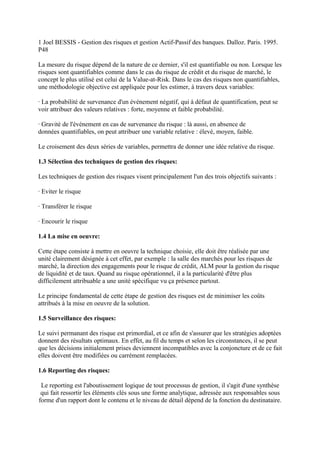 1 Joel BESSIS - Gestion des risques et gestion Actif-Passif des banques. Dalloz. Paris. 1995.
P48

La mesure du risque dépend de la nature de ce dernier, s'il est quantifiable ou non. Lorsque les
risques sont quantifiables comme dans le cas du risque de crédit et du risque de marché, le
concept le plus utilisé est celui de la Value-at-Risk. Dans le cas des risques non quantifiables,
une méthodologie objective est appliquée pour les estimer, à travers deux variables:

· La probabilité de survenance d'un événement négatif, qui à défaut de quantification, peut se
voir attribuer des valeurs relatives : forte, moyenne et faible probabilité.

· Gravité de l'événement en cas de survenance du risque : là aussi, en absence de
données quantifiables, on peut attribuer une variable relative : élevé, moyen, faible.

Le croisement des deux séries de variables, permettra de donner une idée relative du risque.

1.3 Sélection des techniques de gestion des risques:

Les techniques de gestion des risques visent principalement l'un des trois objectifs suivants :

· Eviter le risque

· Transférer le risque

· Encourir le risque

1.4 La mise en oeuvre:

Cette étape consiste à mettre en oeuvre la technique choisie, elle doit être réalisée par une
unité clairement désignée à cet effet, par exemple : la salle des marchés pour les risques de
marché, la direction des engagements pour le risque de crédit, ALM pour la gestion du risque
de liquidité et de taux. Quand au risque opérationnel, il a la particularité d'être plus
difficilement attribuable a une unité spécifique vu ça présence partout.

Le principe fondamental de cette étape de gestion des risques est de minimiser les coûts
attribués à la mise en oeuvre de la solution.

1.5 Surveillance des risques:

Le suivi permanant des risque est primordial, et ce afin de s'assurer que les stratégies adoptées
donnent des résultats optimaux. En effet, au fil du temps et selon les circonstances, il se peut
que les décisions initialement prises deviennent incompatibles avec la conjoncture et de ce fait
elles doivent être modifiées ou carrément remplacées.

1.6 Reporting des risques:

 Le reporting est l'aboutissement logique de tout processus de gestion, il s'agit d'une synthèse
 qui fait ressortir les éléments clés sous une forme analytique, adressée aux responsables sous
forme d'un rapport dont le contenu et le niveau de détail dépend de la fonction du destinataire.
 
