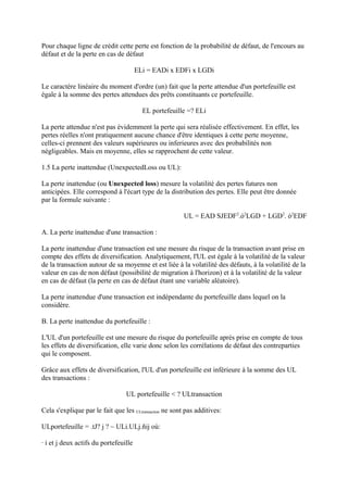 Pour chaque ligne de crédit cette perte est fonction de la probabilité de défaut, de l'encours au
défaut et de la perte en cas de défaut

                                       ELi = EADi x EDFi x LGDi

Le caractère linéaire du moment d'ordre (un) fait que la perte attendue d'un portefeuille est
égale à la somme des pertes attendues des prêts constituants ce portefeuille.

                                         EL portefeuille =? ELi

La perte attendue n'est pas évidemment la perte qui sera réalisée effectivement. En effet, les
pertes réelles n'ont pratiquement aucune chance d'être identiques à cette perte moyenne,
celles-ci prennent des valeurs supérieures ou inferieures avec des probabilités non
négligeables. Mais en moyenne, elles se rapprochent de cette valeur.

1.5 La perte inattendue (UnexpectedLoss ou UL):

La perte inattendue (ou Unexpected loss) mesure la volatilité des pertes futures non
anticipées. Elle correspond à l'écart type de la distribution des pertes. Elle peut être donnée
par la formule suivante :

                                                         UL = EAD SJEDF2.ó2LGD + LGD2. ó2EDF

A. La perte inattendue d'une transaction :

La perte inattendue d'une transaction est une mesure du risque de la transaction avant prise en
compte des effets de diversification. Analytiquement, l'UL est égale à la volatilité de la valeur
de la transaction autour de sa moyenne et est liée à la volatilité des défauts, à la volatilité de la
valeur en cas de non défaut (possibilité de migration à l'horizon) et à la volatilité de la valeur
en cas de défaut (la perte en cas de défaut étant une variable aléatoire).

La perte inattendue d'une transaction est indépendante du portefeuille dans lequel on la
considère.

B. La perte inattendue du portefeuille :

L'UL d'un portefeuille est une mesure du risque du portefeuille après prise en compte de tous
les effets de diversification, elle varie donc selon les corrélations de défaut des contreparties
qui le composent.

Grâce aux effets de diversification, l'UL d'un portefeuille est inférieure à la somme des UL
des transactions :

                                 UL portefeuille < ? ULtransaction

Cela s'explique par le fait que les ULtransaction ne sont pas additives:

ULportefeuille = .tJ? j ? ~ ULi.ULj.ñij où:

· i et j deux actifs du portefeuille
 