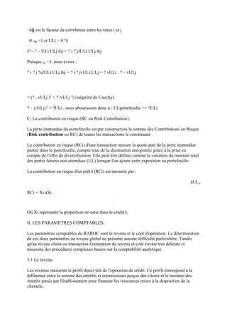 · ñij est le facteur de corrélation entre les titres i et j

· 0 ?ñij =1 et ULi > 0 ?é

J?~ ? ~ ULi.ULj.ñij = ? i ? jJULi.ULj.ñij

Puisque ñij =1, nous avons :

? i ? j %JULi.ULj.ñij = ? i ? jvULi.ULj = ? vULi . ? ~ vULj




= (? , vULj )2 < ? |vULj 2| (inégalité de Cauchy)

? ~ |vULj |2 = ?ULi , nous aboutissons donc à : ULportefeuille << ?ULi

C. La contribution en risque (RC ou Risk Contribution):

La perte inattendue du portefeuille est par construction la somme des Contributions en Risque
(Risk contribution ou RC) de toutes les transactions le constituant.

La contribution en risque (RCi) d'une transaction mesure la quote-part de la perte inattendue
portée dans le portefeuille, compte tenu de la diminution enregistrée grâce à la prise en
compte de l'effet de diversification. Elle peut être définie comme la variation du montant total
des pertes futures non attendues (UL) lorsque l'on ajoute cette exposition au portefeuille.

La contribution en risque d'un prêt i (RCi) est mesurée par :

                                                                                             äULp

RCi = Xi äXi



Où Xi représente la proportion investie dans le crédit i,

II. LES PARAMETRES COMPTABLES:

Les paramètres comptables de RAROC sont le revenu et le coût d'opération. La détermination
de ces deux paramètres au niveau global ne présente aucune difficulté particulière. Tandis
qu'au niveau client ou transaction l'estimation du revenu et coût s'avère très délicate et
nécessite des procédures complexes basées sur la comptabilité analytique.

3.1 Le revenu:

Les revenus mesurent le profit direct tiré de l'opération de crédit. Ce profit correspond à la
différence entre la somme des intérêts et commissions perçus des clients et le montant des
intérêts payés par l'établissement pour financer les ressources mises à la disposition de la
clientèle.
 
