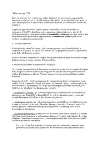 2
    Même ouvrage P173

Dans une approche plus extensive, on intègre également les commissions perçues par la
banque de sa relation avec la clientèle qui a pu naître suite à l'octroi du crédit et qui permet la
vente d'autres produits et services (Les commissions de caisse, les commissions de tenue de
compte...).

L'approche la plus restrictive suppose que les commissions doivent être écartées du
numérateur de RAROC, dans la mesure où ce dernier est considéré comme un outil de
tarification ajustée au risque qui s'intéresse à la rentabilité intrinsèque du crédit (relative à la
transformation des ressources en emplois) et non à la rentabilité additive (relative aux
services) générée par les commissions.

3.2 Le coût d'opération:

L'estimation des coûts d'opérations exige le passage par une étape primordiale dans la
comptabilité analytique, il s'agit de faire transiter les charges par les centres de responsabilité
avant de les attribuer aux produits.

Avant de passer au traitement des charges, nous allons aborder de façon succincte le concept
de répartition de la banque en centre de responsabilité.

A. Définition des centres de responsabilité analytique :

Un centre de responsabilité se définit comme une entité de gestion dont le responsable dispose
d'une délégation formelle d'autorité pour négocier des objectifs et des moyens et dotée d'un
système de pilotage de sa gestion. Plusieurs types de centre de responsabilité peuvent être
distingués :

Les centres de coûts : Ils n'engendrent que des charges afin de réaliser une prestation ou un
produit. Pour le responsable, il s'agit de respecter un niveau de charge et un budget global de
fonctionnement. Dans la banque, les centres de coût sont particulièrement nombreux, d'où
l'intérêt de les rattacher à l'une des catégories suivantes :

· ULes centres de structureU: qui réalisent des prestations non identifiables et non répétitives.
Leur mission est de contrôler et de coordonner les activités des autres centres comme par
exemple la direction générale ou la direction des engagements ;

· ULes centres de support:U qui réalisent des prestations identifiables et non répétitives et dont
le mode opératoire n'est pas aisé à formaliser. On trouve les centres de support au sein des
services généraux comme l'informatique et l'organisation, le marketing ou les études
économiques et financières ;

· ULes centres opérationnels:U qui réalisent des prestations identifiables, répétitives et à mode
opératoire formalisé, comme le traitement des chèques et virements ou l'exécution des ordres
de bourse. Ces centres livrent aux autres centres des prestations dont ils ne maîtrisent pas le
volume et qui sont non rémunérées.

      Les centres de profits : ces entités de gestion sont responsables des coûts mais aussi
      génératrices de recettes car elles réalisent des prestations à caractère commerciale ou
 
