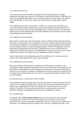 1) La méthode du cout réel :

Il est calculé en divisant l'ensemble des charges du centre opérationnel par le nombre
d'opérations effectuées par ce dernier. Par exemple si le back-office effectue 10 000 ordres de
bourse sur une période déterminée et que le total des charges constatées durant cette période
est de 100 000 um, le coût unitaire moyen d'un ordre de bourse au back-office serait de
10um.

Cette méthode présente deux inconvénients : d'abord, Les variations du coût réel dues au
niveau d'activité des centres opérationnels nuisent à la perception des performances dans la
mesure où le centre de profit n'est pas responsable de ces variations. De plus, Les coûts réels
facturés par les centres opérationnels peuvent être différents des prestataires externes lesquels
seront facturées au prix de marché.

2) La méthode des coûts standards :

Elle consiste à calculer des coûts prévisionnels - dans un contexte de fonctionnement normal
des centres de responsabilité - qui constitueront une norme à respecter pour une période future
tel que l'exercice budgétaire. Ils sont obtenus en divisant les charges globales prévisionnelles
du centre opérationnel par le nombre d'opérations prévues. Prenons l'exemple d'un centre de
traitement de chèques qui prévoit de traiter 1 000 000 chèques sur une période future.les
charges prévisionnelles sont estimées à 10 000 000 um, ce qui fait que le coût moyen unitaire
standard du traitement d'un chèque serait de 10um pour la période considérée.

Ainsi, la méthode des coûts standards permet d'éviter l'influence de la variation du niveau
d'activité des centres opérationnels sur les centres de profit

3) La méthode des coûts de marché

Selon cette méthode, la facturation des opérations sera faite au prix de marché. Ce prix
correspond au coût pratiqué par l'ensemble du secteur ou sur la base des prix proposés par des
sous-traitants. Elle permet de ce fait de comparer en permanence les niveaux de performance
internes à ceux du marché. Cependant, la disparité des conventions analytiques employées par
les banques dans la détermination de leurs coûts et le manque d'informations rendent sa mise
en oeuvre délicate.

4) La décomposition en coûts fixes et coûts variables

Cette méthode distingue les charges liées à l'activité (les charges variables) de celles liées à la
capacité et à la période (les charges fixes). Elle sert à fixer un seuil de rentabilité (notion de
point mort) et à appréhender les effets de variations des volumes d'activité sur les coûts
unitaires. Toutefois, elle n'est pas très sollicitée dans le secteur bancaire en raison de
difficultés techniques et d'appréhension des critères de variabilité des charges.

5) La méthode ABC

La méthode ABC (Activity Based Costing) découle du principe disant que les produits
consomment des activités et les activités consomment des ressources. Les ressources
consommées par un service (personnel, équipement, locaux) sont allouées par « inducteurs de
ressources » aux différentes activités réalisées. Par la suite des « inducteurs de coûts » sont
 