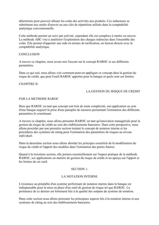 déterminés pour pouvoir allouer les coûts des activités aux produits. Ces inducteurs se
substituent aux unités d'oeuvre ou aux clés de répartition utilisés dans la comptabilité
analytique conventionnelle.

Cette méthode permet un suivi par activité, cependant elle est complexe à mettre en oeuvre.
La méthode ABC vise à améliorer l'exploration des charges indirectes dans l'ensemble des
coûts. Elle permet d'apporter une aide en termes de tarification, en liaison directe avec la
comptabilité analytique.

CONCLUSION

A travers ce chapitre, nous avons mis l'accent sur le concept RAROC et ses différents
paramètres.

Dans ce qui suit, nous allons voir comment peut-on appliquer ce concept dans la gestion du
risque de crédit, que peut l'outil RAROC apporter pour la banque et quels sont ses limites.

CHAPITRE II:

                                                      LA GESTION DU RISQUE DE CREDIT

PAR LA METHODE RAROC

Bien que RAROC en tant que concept soit loin de toute complexité, son application au sein
d'une banque requiert la prise d'une panoplie de mesures permettant l'estimation des différents
paramètres le constituant.

A travers ce chapitre, nous allons présenter RAROC en tant qu'innovation managériale pour la
gestion du risque de crédit au sein des établissements bancaires. Dans cette perspective, nous
allons procéder par une première section traitant le concept de notation interne et les
procédures des systèmes de rating pour l'estimation des paramètres de risques au niveau
individuel.

Dans la deuxième section nous allons aborder les principes essentiels de la modélisation du
risque de crédit et l'apport des modèles dans l'estimation des pertes futures.

Quand à la troisième section, elle portera essentiellement sur l'aspect pratique de la méthode
RAROC, ses applications en matière de gestion du risque de crédit et un aperçu sur l'apport et
les limites de cet outil.

                                          SECTION 1:

                                  LA NOTATION INTERNE

L'existence au préalable d'un système performant de notation interne dans la banque est
indispensable pour la mise en place d'un outil de gestion de risque tel que RAROC. La
pertinence de ce dernier est fortement liée à la qualité des outputs du système de notation.

Dans cette section nous allons présenter les principaux aspects liés à la notation interne et aux
systèmes de rating au sein des établissements bancaires.
 