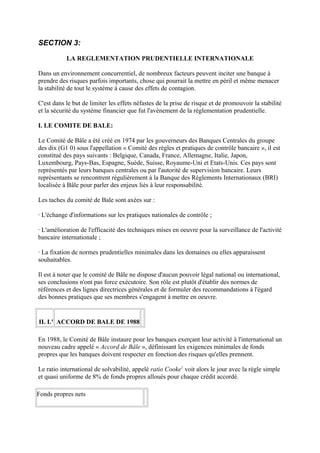 SECTION 3:

           LA REGLEMENTATION PRUDENTIELLE INTERNATIONALE

Dans un environnement concurrentiel, de nombreux facteurs peuvent inciter une banque à
prendre des risques parfois importants, chose qui pourrait la mettre en péril et même menacer
la stabilité de tout le système à cause des effets de contagion.

C'est dans le but de limiter les effets néfastes de la prise de risque et de promouvoir la stabilité
et la sécurité du système financier que fut l'avènement de la réglementation prudentielle.

I. LE COMITE DE BALE:

Le Comité de Bâle a été créé en 1974 par les gouverneurs des Banques Centrales du groupe
des dix (G1 0) sous l'appellation « Comité des règles et pratiques de contrôle bancaire », il est
constitué des pays suivants : Belgique, Canada, France, Allemagne, Italie, Japon,
Luxembourg, Pays-Bas, Espagne, Suède, Suisse, Royaume-Uni et Etats-Unis. Ces pays sont
représentés par leurs banques centrales ou par l'autorité de supervision bancaire. Leurs
représentants se rencontrent régulièrement à la Banque des Règlements Internationaux (BRI)
localisée à Bâle pour parler des enjeux liés à leur responsabilité.

Les taches du comité de Bale sont axées sur :

· L'échange d'informations sur les pratiques nationales de contrôle ;

· L'amélioration de l'efficacité des techniques mises en oeuvre pour la surveillance de l'activité
bancaire internationale ;

· La fixation de normes prudentielles minimales dans les domaines ou elles apparaissent
souhaitables.

Il est à noter que le comité de Bâle ne dispose d'aucun pouvoir légal national ou international,
ses conclusions n'ont pas force exécutoire. Son rôle est plutôt d'établir des normes de
références et des lignes directrices générales et de formuler des recommandations à l'égard
des bonnes pratiques que ses membres s'engagent à mettre en oeuvre.


II. L' ACCORD DE BALE DE 1988

En 1988, le Comité de Bâle instaure pour les banques exerçant leur activité à l'international un
nouveau cadre appelé « Accord de Bâle », définissant les exigences minimales de fonds
propres que les banques doivent respecter en fonction des risques qu'elles prennent.

Le ratio international de solvabilité, appelé ratio Cooke1 voit alors le jour avec la règle simple
et quasi uniforme de 8% de fonds propres alloués pour chaque crédit accordé.

Fonds propres nets
 