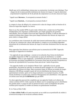 Quelle que soit la méthodologie retenue pour sa construction, le principe reste identique. Pour
 chaque état de la nature possible (réalisation des facteurs de risque), il s'agit de déterminer
 conjointement la répartition de fin de période des emprunteurs au sein des classes de risque
1
    Appelé aussi Skewness , il correspond au moment d'ordre 3
2
    Appelé aussi Kurtosis, , il correspond au moment d'ordre 4

(y compris la classe de défaut) et la variation de la valeur de chaque crédit en fonction de la
classe de risque dans laquelle il se trouve.

Dans le cas d'un modèle MTM, la perte totale s'obtient alors, compte tenu de l'hypothèse
d'indépendance des migrations conditionnelles, par simple agrégation des positions
individuelles. Pour un modèle s'inscrivant dans l'approche de défaut, il suffit de déterminer le
nombre de défauts dans chaque classe pour chaque réalisation des facteurs de risque et la
perte relative à chaque défaut.

Les corrélations entre événements de crédit interviennent entièrement dans ce cadre à travers
le fait que les variations des valeurs individuelles (y compris en cas de défaut) dépendent
directement de la réalisation des facteurs de risque et sont donc étroitement liées les unes aux
autres.

Deux approches bien distinctes sont utilisées pour la construction de la PDF: l'approche
analytique et l'approche de simulation

· Une approche de type analytique : consiste en la recherche d'une forme de distribution
susceptible d'approcher la PDF et en particulier sa queue de distribution. Le modèle
CreditRisk+ utilise ce type d'approche : la distribution des pertes est donnée par une relation
de récurrence qui donne la probabilité de l'occurrence d'une perte de n unités d'exposition en
fonction de la probabilité de l'occurrence d'une perte de n-1 unités d'exposition;

· Une approche fondée sur la simulation Monte Carlo : applicable à de très grands
portefeuilles, elle permet de spécifier un montant de pertes agrégées lié à une réalisation
particulière des facteurs de risque. Dans un premier temps on effectue un nombre de tirages
aléatoires (100 000 par exemple) à partir de la loi de distribution des facteurs de risque
(généralement normale), après on lie chaque réalisation à un montant de pertes. Il suffit
ensuite d'ordonner ces pertes pour construire l'histogramme de la distribution. Cette approche
est utilisée aussi bien par CreditMetrics que par KMV.

Ces deux approches peuvent être complétées par une approche fondée sur la théorie des
valeurs extrêmes (EVT). Celle-ci permet de déduire une loi asymptotique pour la distribution
des grandes pertes. L'usage de cette loi permet de mieux cerner la distribution des pertes
extrêmes pour lesquelles le nombre de données est généralement insuffisant.

B. La Value at Risk (VaR)

La Value at Risk (VaR) est la perte maximale sur un crédit (ou un portefeuille de crédits) à
un horizon de temps et un niveau de confiance donnés.
 