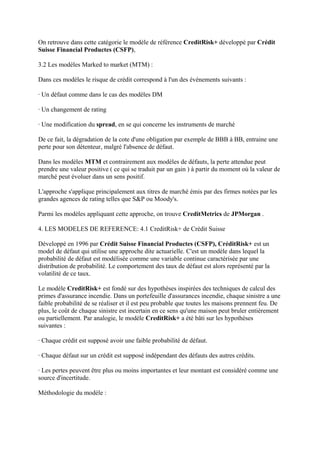 On retrouve dans cette catégorie le modèle de référence CreditRisk+ développé par Crédit
Suisse Financial Productes (CSFP),

3.2 Les modèles Marked to market (MTM) :

Dans ces modèles le risque de crédit correspond à l'un des événements suivants :

· Un défaut comme dans le cas des modèles DM

· Un changement de rating

· Une modification du spread, en se qui concerne les instruments de marché

De ce fait, la dégradation de la cote d'une obligation par exemple de BBB à BB, entraine une
perte pour son détenteur, malgré l'absence de défaut.

Dans les modèles MTM et contrairement aux modèles de défauts, la perte attendue peut
prendre une valeur positive ( ce qui se traduit par un gain ) à partir du moment où la valeur de
marché peut évoluer dans un sens positif.

L'approche s'applique principalement aux titres de marché émis par des firmes notées par les
grandes agences de rating telles que S&P ou Moody's.

Parmi les modèles appliquant cette approche, on trouve CreditMetrics de JPMorgan .

4. LES MODELES DE REFERENCE: 4.1 CreditRisk+ de Crédit Suisse

Développé en 1996 par Crédit Suisse Financial Productes (CSFP), CréditRisk+ est un
model de défaut qui utilise une approche dite actuarielle. C'est un modèle dans lequel la
probabilité de défaut est modélisée comme une variable continue caractérisée par une
distribution de probabilité. Le comportement des taux de défaut est alors représenté par la
volatilité de ce taux.

Le modèle CreditRisk+ est fondé sur des hypothèses inspirées des techniques de calcul des
primes d'assurance incendie. Dans un portefeuille d'assurances incendie, chaque sinistre a une
faible probabilité de se réaliser et il est peu probable que toutes les maisons prennent feu. De
plus, le coût de chaque sinistre est incertain en ce sens qu'une maison peut bruler entièrement
ou partiellement. Par analogie, le modèle CreditRisk+ a été bâti sur les hypothèses
suivantes :

· Chaque crédit est supposé avoir une faible probabilité de défaut.

· Chaque défaut sur un crédit est supposé indépendant des défauts des autres crédits.

· Les pertes peuvent être plus ou moins importantes et leur montant est considéré comme une
source d'incertitude.

Méthodologie du modèle :
 