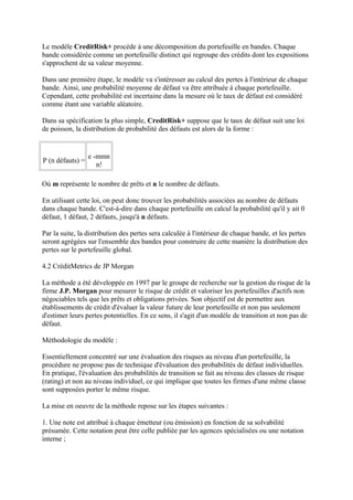 Le modèle CreditRisk+ procède à une décomposition du portefeuille en bandes. Chaque
bande considérée comme un portefeuille distinct qui regroupe des crédits dont les expositions
s'approchent de sa valeur moyenne.

Dans une première étape, le modèle va s'intéresser au calcul des pertes à l'intérieur de chaque
bande. Ainsi, une probabilité moyenne de défaut va être attribuée à chaque portefeuille.
Cependant, cette probabilité est incertaine dans la mesure où le taux de défaut est considéré
comme étant une variable aléatoire.

Dans sa spécification la plus simple, CreditRisk+ suppose que le taux de défaut suit une loi
de poisson, la distribution de probabilité des défauts est alors de la forme :


                  e -mmn
P (n défauts) =
                     n!

Où m représente le nombre de prêts et n le nombre de défauts.

En utilisant cette loi, on peut donc trouver les probabilités associées au nombre de défauts
dans chaque bande. C'est-à-dire dans chaque portefeuille on calcul la probabilité qu'il y ait 0
défaut, 1 défaut, 2 défauts, jusqu'à n défauts.

Par la suite, la distribution des pertes sera calculée à l'intérieur de chaque bande, et les pertes
seront agrégées sur l'ensemble des bandes pour construire de cette manière la distribution des
pertes sur le portefeuille global.

4.2 CréditMetrics de JP Morgan

La méthode a été développée en 1997 par le groupe de recherche sur la gestion du risque de la
firme J.P. Morgan pour mesurer le risque de crédit et valoriser les portefeuilles d'actifs non
négociables tels que les prêts et obligations privées. Son objectif est de permettre aux
établissements de crédit d'évaluer la valeur future de leur portefeuille et non pas seulement
d'estimer leurs pertes potentielles. En ce sens, il s'agit d'un modèle de transition et non pas de
défaut.

Méthodologie du modèle :

Essentiellement concentré sur une évaluation des risques au niveau d'un portefeuille, la
procédure ne propose pas de technique d'évaluation des probabilités de défaut individuelles.
En pratique, l'évaluation des probabilités de transition se fait au niveau des classes de risque
(rating) et non au niveau individuel, ce qui implique que toutes les firmes d'une même classe
sont supposées porter le même risque.

La mise en oeuvre de la méthode repose sur les étapes suivantes :

1. Une note est attribué à chaque émetteur (ou émission) en fonction de sa solvabilité
présumée. Cette notation peut être celle publiée par les agences spécialisées ou une notation
interne ;
 