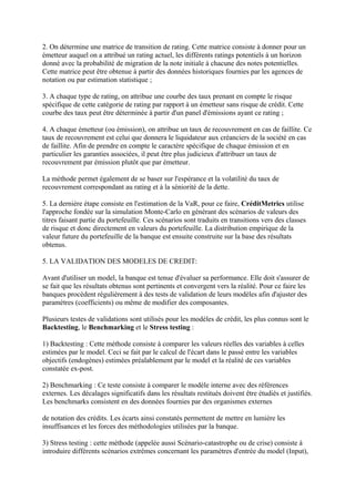 2. On détermine une matrice de transition de rating. Cette matrice consiste à donner pour un
émetteur auquel on a attribué un rating actuel, les différents ratings potentiels à un horizon
donné avec la probabilité de migration de la note initiale à chacune des notes potentielles.
Cette matrice peut être obtenue à partir des données historiques fournies par les agences de
notation ou par estimation statistique ;

3. A chaque type de rating, on attribue une courbe des taux prenant en compte le risque
spécifique de cette catégorie de rating par rapport à un émetteur sans risque de crédit. Cette
courbe des taux peut être déterminée à partir d'un panel d'émissions ayant ce rating ;

4. A chaque émetteur (ou émission), on attribue un taux de recouvrement en cas de faillite. Ce
taux de recouvrement est celui que donnera le liquidateur aux créanciers de la société en cas
de faillite. Afin de prendre en compte le caractère spécifique de chaque émission et en
particulier les garanties associées, il peut être plus judicieux d'attribuer un taux de
recouvrement par émission plutôt que par émetteur.

La méthode permet également de se baser sur l'espérance et la volatilité du taux de
recouvrement correspondant au rating et à la séniorité de la dette.

5. La dernière étape consiste en l'estimation de la VaR, pour ce faire, CréditMetrics utilise
l'approche fondée sur la simulation Monte-Carlo en générant des scénarios de valeurs des
titres faisant partie du portefeuille. Ces scénarios sont traduits en transitions vers des classes
de risque et donc directement en valeurs du portefeuille. La distribution empirique de la
valeur future du portefeuille de la banque est ensuite construite sur la base des résultats
obtenus.

5. LA VALIDATION DES MODELES DE CREDIT:

Avant d'utiliser un model, la banque est tenue d'évaluer sa performance. Elle doit s'assurer de
se fait que les résultats obtenus sont pertinents et convergent vers la réalité. Pour ce faire les
banques procèdent régulièrement à des tests de validation de leurs modèles afin d'ajuster des
paramètres (coefficients) ou même de modifier des composantes.

Plusieurs testes de validations sont utilisés pour les modèles de crédit, les plus connus sont le
Backtesting, le Benchmarking et le Stress testing :

1) Backtesting : Cette méthode consiste à comparer les valeurs réelles des variables à celles
estimées par le model. Ceci se fait par le calcul de l'écart dans le passé entre les variables
objectifs (endogènes) estimées préalablement par le model et la réalité de ces variables
constatée ex-post.

2) Benchmarking : Ce teste consiste à comparer le modèle interne avec des références
externes. Les décalages significatifs dans les résultats restitués doivent être étudiés et justifiés.
Les benchmarks consistent en des données fournies par des organismes externes

de notation des crédits. Les écarts ainsi constatés permettent de mettre en lumière les
insuffisances et les forces des méthodologies utilisées par la banque.

3) Stress testing : cette méthode (appelée aussi Scénario-catastrophe ou de crise) consiste à
introduire différents scénarios extrêmes concernant les paramètres d'entrée du model (Input),
 