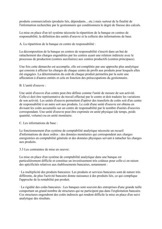 produits commercialisés (produits liés, dépendants... etc.) mais surtout de la finalité de
l'information recherchée par le gestionnaire qui conditionnera le degré de finesse des calculs.

La mise en place d'un tel système nécessite la répartition de la banque en centres de
responsabilité, la définition des unités d'oeuvre et la collecte des informations de base.

A. La répartition de la banque en centre de responsabilité :

La décomposition de la banque en centres de responsabilité s'inscrit dans un but de
rattachement des charges engendrées par les centres ayant une relation indirecte avec le
processus de production (centres auxiliaires) aux centres productifs (centres principaux).

Une fois cette démarche est accomplie, elle est complétée par une approche plus analytique
qui consiste à affecter les charges de chaque centre de profit aux produits pour lesquels elles
été engagées. La détermination du coût de chaque produit permettra par la suite une
affectation à d'autres entités et cela en fonction des préoccupations du gestionnaire.

B. L'unité d'oeuvre :

Une unité d'oeuvre d'un centre peut être définie comme l'unité de mesure de son activité.
Celle-ci doit être représentative du travail effectué par le centre et doit traduire les variations
de son activité. Les unités d'oeuvre permettent d'opérer des transferts de coûts soit d'un centre
de responsabilité à un autre soit aux produits. Le coût d'une unité d'oeuvre est obtenu en
divisant les coûts accumulés sur un centre de responsabilité par le nombre d'unités d'oeuvres
correspondant. Une unité d'oeuvre peut être exprimée en unité physique (de temps, poids
quantité, volume) ou en unité monétaire.

C. Les informations de base :

Le fonctionnement d'un système de comptabilité analytique nécessite un recueil
d'informations de deux ordres : des données monétaires qui correspondent aux charges
enregistrées en comptabilité générale et des données physiques servant à rattacher les charges
aux produits.

3.3 Les contraintes de mise en oeuvre:

La mise en place d'un système de comptabilité analytique dans une banque est
particulièrement difficile et constitue un investissement très coûteux pour celle-ci en raison
des spécificités relatives aux établissements bancaires, notamment :

· La multiplicité des produits bancaires: Les produits et services bancaires sont de nature très
différente, de plus l'activité bancaire donne naissance à des produits liés, ce qui complique
l'approche de la rentabilité par produit.

· La rigidité des coûts bancaires : Les banques sont souvent des entreprises d'une grande taille
comportant un grand nombre de structures qui ne participent pas dans l'exploitation bancaire.
Ces structures engendrent des coûts indirects qui rendent difficile la mise en place d'un suivi
analytique des résultats.
 