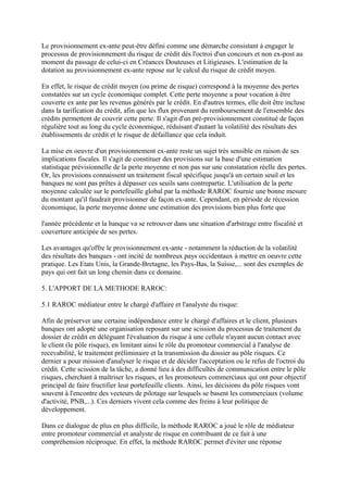 Le provisionnement ex-ante peut-être défini comme une démarche consistant à engager le
processus de provisionnement du risque de crédit dès l'octroi d'un concours et non ex-post au
moment du passage de celui-ci en Créances Douteuses et Litigieuses. L'estimation de la
dotation au provisionnement ex-ante repose sur le calcul du risque de crédit moyen.

En effet, le risque de crédit moyen (ou prime de risque) correspond à la moyenne des pertes
constatées sur un cycle économique complet. Cette perte moyenne a pour vocation à être
couverte ex ante par les revenus générés par le crédit. En d'autres termes, elle doit être incluse
dans la tarification du crédit, afin que les flux provenant du remboursement de l'ensemble des
crédits permettent de couvrir cette perte. Il s'agit d'un pré-provisionnement constitué de façon
régulière tout au long du cycle économique, réduisant d'autant la volatilité des résultats des
établissements de crédit et le risque de défaillance que cela induit.

La mise en oeuvre d'un provisionnement ex-ante reste un sujet très sensible en raison de ses
implications fiscales. Il s'agit de constituer des provisions sur la base d'une estimation
statistique prévisionnelle de la perte moyenne et non pas sur une constatation réelle des pertes.
Or, les provisions connaissent un traitement fiscal spécifique jusqu'à un certain seuil et les
banques ne sont pas prêtes à dépasser ces seuils sans contrepartie. L'utilisation de la perte
moyenne calculée sur le portefeuille global par la méthode RAROC fournie une bonne mesure
du montant qu'il faudrait provisionner de façon ex-ante. Cependant, en période de récession
économique, la perte moyenne donne une estimation des provisions bien plus forte que

l'année précédente et la banque va se retrouver dans une situation d'arbitrage entre fiscalité et
couverture anticipée de ses pertes.

Les avantages qu'offre le provisionnement ex-ante - notamment la réduction de la volatilité
des résultats des banques - ont incité de nombreux pays occidentaux à mettre en oeuvre cette
pratique. Les Etats Unis, la Grande-Bretagne, les Pays-Bas, la Suisse,... sont des exemples de
pays qui ont fait un long chemin dans ce domaine.

5. L'APPORT DE LA METHODE RAROC:

5.1 RAROC médiateur entre le chargé d'affaire et l'analyste du risque:

Afin de préserver une certaine indépendance entre le chargé d'affaires et le client, plusieurs
banques ont adopté une organisation reposant sur une scission du processus de traitement du
dossier de crédit en déléguant l'évaluation du risque à une cellule n'ayant aucun contact avec
le client (le pôle risque), en limitant ainsi le rôle du promoteur commercial à l'analyse de
recevabilité, le traitement préliminaire et la transmission du dossier au pôle risques. Ce
dernier a pour mission d'analyser le risque et de décider l'acceptation ou le refus de l'octroi du
crédit. Cette scission de la tâche, a donné lieu à des difficultés de communication entre le pôle
risques, cherchant à maîtriser les risques, et les promoteurs commerciaux qui ont pour objectif
principal de faire fructifier leur portefeuille clients. Ainsi, les décisions du pôle risques vont
souvent à l'encontre des vecteurs de pilotage sur lesquels se basent les commerciaux (volume
d'activité, PNB,...). Ces derniers vivent cela comme des freins à leur politique de
développement.

Dans ce dialogue de plus en plus difficile, la méthode RAROC a joué le rôle de médiateur
entre promoteur commercial et analyste de risque en contribuant de ce fait à une
compréhension réciproque. En effet, la méthode RAROC permet d'éviter une réponse
 