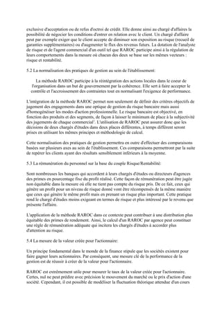 exclusive d'acceptation ou de refus d'octroi de crédit. Elle donne ainsi au chargé d'affaires la
possibilité de négocier les conditions d'entrer en relation avec le client. Un chargé d'affaire
peut par exemple exiger que le client accepte de diminuer son exposition au risque (recueil de
garanties supplémentaires) ou d'augmenter le flux des revenus futurs. La dotation de l'analyste
de risque et de l'agent commercial d'un outil tel que RAROC participe ainsi à la régulation de
leurs comportements dans la mesure où chacun des deux se base sur les mêmes vecteurs :
risque et rentabilité.

5.2 La normalisation des pratiques de gestion au sein de l'établissement:

      La méthode RAROC participe à la réintégration des actions locales dans le coeur de
   l'organisation dans un but de gouvernement par la cohérence. Elle sert à faire accepter le
  contrôle et l'accroissement des contraintes tout en normalisant l'exigence de performance.

L'intégration de la méthode RAROC permet non seulement de définir des critères objectifs de
jugement des engagements dans une optique de gestion du risque bancaire mais aussi
d'homogénéiser les modes d'action professionnelle. Le risque bancaire est objectivé, en
fonction des produits et des segments, de façon à laisser le minimum de place à la subjectivité
des jugements de chaque commercial1. L'utilisation de RAROC peut assurer donc que les
décisions de deux chargés d'études dans deux places différentes, à temps différent seront
prises en utilisant les mêmes principes et méthodologie de calcul.

Cette normalisation des pratiques de gestion permettra en outre d'effectuer des comparaisons
basées sur plusieurs axes au sein de l'établissement. Ces comparaisons permettront par la suite
de repérer les clients ayant des résultats sensiblement inférieurs à la moyenne.

5.3 La rémunération du personnel sur la base du couple Risque/Rentabilité:

Sont nombreuses les banques qui accordent à leurs chargés d'études ou directeurs d'agences
des primes en pourcentage fixe du profit réalisé. Cette façon de rémunération peut être jugée
non équitable dans la mesure où elle ne tient pas compte du risque pris. De ce fait, ceux qui
génère un profit pour un niveau de risque donné vont être récompensés de la même manière
que ceux qui génère le même profit mais en prenant un risque plus important. Cette pratique
rend le chargé d'études moins exigeant en termes de risque et plus intéressé par le revenu que
présente l'affaire.

L'application de la méthode RAROC dans ce contexte peut contribuer à une distribution plus
équitable des primes de rendement. Ainsi, le calcul d'un RAROC par agence peut constituer
une règle de rémunération adéquate qui incitera les chargés d'études à accorder plus
d'attention au risque.

5.4 La mesure de la valeur créée pour l'actionnaire:

Un principe fondamental dans le monde de la finance stipule que les sociétés existent pour
faire gagner leurs actionnaires. Par conséquent, une mesure clé de la performance de la
gestion est de réussir à créer de la valeur pour l'actionnaire.

RAROC est extrêmement utile pour mesurer le taux de la valeur créée pour l'actionnaire.
Certes, nul ne peut prédire avec précision le mouvement du marché ou le prix d'action d'une
société. Cependant, il est possible de modéliser la fluctuation théorique attendue d'un cours
 