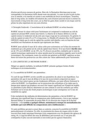 d'action par diverses mesures de gestion. Bien sûr, la fluctuation théorique peut ne pas
correspondre à la fluctuation réelle durant toute une période ; le cours au jour le jour évolue
avec le marché, et le marché est soumis à une multitude de forces économiques. Toutefois,
dans le long terme, les modèles d'évaluation des cours d'actions peuvent réussir à estimer les
mouvements à long terme des cours, car au final les gains d'une société et son risque sont les
pilotes les plus importants de son cours d'action.

1 Christophe Godowski - L'assimilation de la méthode RAROC en milieu bancaire

RAROC mesure la valeur créée pour l'actionnaire en comparant le rendement au coût du
capital (en prenant ROE comme taux butoir). La théorie de la finance définie le coût du
capital comme le rendement net du coût sans risque exigé par les actionnaires. En général, le
coût du capital est entre 4% et 5% à long terme. Le Modèle d'Evaluation Des Actif Financier
(MEDAF) stipule que le coût du capital des sociétés individuelles varie en fonction de leur
sensibilité aux fluctuations du marché (qui représente leur Beta).

RAROC peut calculer le taux de la valeur créée pour actionnaires sur la base du montant de
rendement qui a été généré net du coût du capital (taux butoir). Si le taux butoir (hurdle rate)
est de 15% est le RAROC est de 18%, les 3% d'excès (ou profits), multipliés par le total du
capital économique représentent la valeur ajoutée pour les actionnaires (appelée aussi le profit
économique). Par conséquent, toutes les sociétés qui génèrent un RAROC supérieur au taux
butoir devraient être poursuivies car elles créent une valeur additionnelle pour l'actionnaire.

6. LES LIMITES DE LA METHODE RAROC :

Malgré ses apports multiples, la méthode RAROC présente quelques limites d'ordre
techniques et environnementales:

6.1 La sensibilité de RAROC aux paramètres:

Un outil de type RAROC est très sensible aux paramètres de calcul et aux hypothèses. Les
paramètres tels que le taux de défaut et le taux de recouvrement comportent un aspect
subjectif et leur calcul repose sur des fondements différents, ceci peut affecter fortement la
valeur du RAROC. Les hypothèses sur les projections des utilisations et les règles que la
banque peut imposer par prudence ont aussi leur impact significatif sur l'Output du modèle.
Le paramètre le plus délicat à déterminer est sans conteste le seuil de confiance qui influe
fortement sur le niveau des fonds propres économiques et par conséquence sur le taux de
rentabilité du capital.

Cette multiplicité des méthodes de détermination des paramètres a fait du RAROC un
indicateur peu significatif dans la comparaison entre établissements, c'est ce que explique
Bernard Hubert, le responsable du projet Bâle II à la direction des risques de la Société
Générale : « Ce système a quelques défauts, notamment le manque de normalisation des
méthodes qui rend difficiles les comparaisons entre établissements ».

Un autre problème qui peut se poser dans ce contexte, concerne la sensibilité de RAROC
particulièrement à la notation. En effet, la constitution de classes de risques relève le plus
souvent d'une étude statistique historique et de comparaisons avec les données des agences de
rating. Or, il s'agit de définir des taux de défaillance prévisionnels sur 15 ans pour des
contreparties le plus souvent nationales et non notées par les agences financières.
 