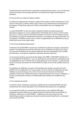 L'amélioration de la précision de ces paramètres prendra plusieurs années, avec la constitution
de base de données sur une longue période et la simulation des impacts économiques et
politiques.

6.2 La non prise en compte des options cachées:

Les bilans des établissements financiers comportent des options cachées (incorporées) à leurs
actifs et à leur passif. L'option cachée la plus connue est le remboursement de l'emprunt par
anticipation. Il s'agit d'une option car le client a la possibilité mais non l'obligation de
l'exercer.

Le calcul du RAROC ex-ante d'un crédit comportant l'option du remboursement par
anticipation supporte une source supplémentaire d'incertitude dans la mesure où l'on ne peut
pas savoir si le client exercera cette option et quand il va l'exercer. Une fois l'option exercée,
cela implique une perte de rémunération d'une part et une réduction du risque d'autre part. En
conséquence, le RAROC calculé verra sa valeur en augmentation ou en diminution et cela en
fonction du revenu et du risque écartés.

6.3 Le niveau d'expertise du personnel:

L'utilisation de l'outil RAROC requiert une assimilation de plusieurs concepts, notamment la
notation, la modélisation du risque de crédit ainsi que les techniques de réduction du risque.
Une mauvaise assimilation de ces notions induira de mauvaises interprétations des résultats
par l'utilisateur, ce qui peut lui empêchera de prendre de bonnes décisions.

Au niveau de la notation, une erreur de deux degrés entre BBB- et BB (S&P) multiplie par 3
ou 4 la probabilité de défaillance. Aussi, un retard dans le reclassement des contreparties suite
à la dégradation de leurs situations aura un effet significatif sur les résultats. Ce genre d'erreur
même s'il n'est pas directement lié à l'outil RAROC conduit souvent à des résultats erronés du
modèle.

L'assimilation des différents concepts et l'interprétation des résultats retournés par l'outil
RAROC par les collaborateurs est l'un des points clés de la réussite de l'application de cette
méthode au sein de la banque. De ce fait il s'avère nécessaire d'assurer une formation
complète à l'arrivée des collaborateurs dans le réseau (promotion. reconversion, embauche,...).
De plus une information continue est indispensable pour maintenir les compétences des
équipes.

6.4 La contrainte du marché

Au delà des limites techniques et humaines, l'application de la méthode RAROC peut être
contrainte par des constats spécifiques à l'environnement dans lequel elle sera appliquée.

La surcapacité de l'offre, les contraintes de fonds propres et de rentabilité différentes
expliquent la moindre efficience du marché bancaire et limitent d'autant les possibilités de
tarification offertes par les outils RAROC. L'application sans discernement de cette
méthodologie pourrait se traduire par des pertes de part de marché significatives, notamment
sur le marché des PME.
 