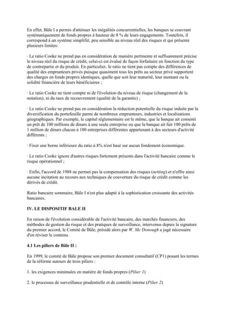 En effet, Bâle I a permis d'atténuer les inégalités concurrentielles, les banques se couvrant
systématiquement de fonds propres à hauteur de 8 % de leurs engagements. Toutefois, il
correspond à un système simplifié, peu sensible au niveau réel des risques et qui présente
plusieurs limites:

· Le ratio Cooke ne prend pas en considération de manière pertinente et suffisamment précise
le niveau réel du risque de crédit, celui-ci est évalué de façon forfaitaire en fonction du type
de contrepartie et du produit. En particulier, le ratio ne tient pas compte des différences de
qualité des emprunteurs privés puisque quasiment tous les prêts au secteur privé supportent
des charges en fonds propres identiques, quelle que soit leur maturité, leur montant ou la
solidité financière de leurs bénéficiaires ;

· Le ratio Cooke ne tient compte ni de l'évolution du niveau de risque (changement de la
notation), ni du taux de recouvrement (qualité de la garantie) ;

· Le ratio Cooke ne prend pas en considération la réduction potentielle du risque induite par la
diversification du portefeuille parmi de nombreux emprunteurs, industries et localisations
géographiques. Par exemple, le capital réglementaire est le même, que la banque ait consenti
un prêt de 100 millions de dinars à une seule entreprise ou que la banque ait fait 100 prêts de
1 million de dinars chacun à 100 entreprises différentes appartenant à des secteurs d'activité
différents ;

· Fixer une borne inférieure du ratio à 8% n'est basé sur aucun fondement économique.

· Le ratio Cooke ignore d'autres risques fortement présents dans l'activité bancaire comme le
risque opérationnel ;

· Enfin, l'accord de 1988 ne permet pas la compensation des risques (netting) et n'offre ainsi
aucune incitation au recours aux techniques de couverture du risque de crédit comme les
dérivés de crédit.

Ratio bancaire sommaire, Bâle I n'est plus adapté à la sophistication croissante des activités
bancaires.

IV. LE DISPOSITIF BALE II

En raison de l'évolution considérable de l'activité bancaire, des marchés financiers, des
méthodes de gestion du risque et des pratiques de surveillance, intervenus depuis la signature
du premier accord, le Comité de Bâle, présidé alors par W. Mc Donough a jugé nécessaire
d'en réviser le contenu.

4.1 Les piliers de Bâle II :

En 1999, le comité de Bâle propose son premier document consultatif (CP1) posant les termes
de la réforme autours de trois piliers :

1. les exigences minimales en matière de fonds propres (Pilier 1)

2. le processus de surveillance prudentielle et de contrôle interne (Pilier 2)
 