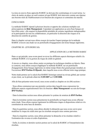 La mise en oeuvre d'une approche RAROC ne doit pas être systématique et à court terme. Le
choix de mettre en place un outil couteux tel que RAROC doit intervenir comme une réponse
aux besoins réels de l'établissement et en fonction des exigences et contraintes du marché.

CONCLUSION

La méthode RAROC répond à plusieurs besoins et apporte des solutions multiples aux
préoccupations du Risk Management. Cependant son application au sein d'une banque est
loin d'être aisée ; elle requiert la disponibilité préalable de certains ingrédients indispensables
et la participation de tous les collaborateurs, en particulier la direction des risques et la
direction de contrôle de gestion.

Dans le chapitre suivant nous allons essayer de toucher l'aspect pratique de la méthode
RAROC à travers une étude sur un portefeuille d'engagements réel d'une banque algérienne.

CHAPITRE III : (ETUDEDECAS)

                                                   APPLICATION DE LA METHODE RAROC

Dans ce qui précède, nous avons passé en revue les différents aspects théoriques relatifs à la
méthode RAROC et à la gestion du risque de crédit en général.

À travers ce chapitre, nous allons mettre en pratique les techniques étudiées en théorie. Dans
ce contexte, nous allons essayer d'appliquer la méthode RAROC sur un portefeuille
d'engagements d'une banque algérienne en même temps filiale d'un grand groupe mondial, en
l'occurrence BNP Paribas El Djazaïr, dans laquelle nous avons effectué notre stage pratique.

Notre étude portera sur le calcul d'un RAROC historique annuel au niveau global, par secteur
et par client, sur la période allant du 31/05/2007 au 3 1/05/2008.

Afin de bien présenter notre travail, nous avons scindé ce chapitre en six (06) sections :

· Nous allons commencer par une première section dans laquelle nous exposerons les
différents aspects organisationnels liés à la fonction «Risk Management» au sein du Groupe
BNP Paribas.

· Dans la deuxième section nous allons présenter le système de notation de BNP Paribas.

· Dans la troisième section nous présenterons le portefeuille sur lequel nous avons effectué
notre étude. Nous allons exposer également les différentes étapes et dispositions relatives à la
constitution de notre base de données.

· Dans la quatrième section, nous allons aborder la démarche que nous avons suivie pour
modéliser le risque de crédit ainsi que les résultats auxquels nous somme parvenus.

· Dans la cinquième section, nous allons présenter la démarche et les résultats relatifs à
l'estimation des revenus et coûts d'opérations.

· Enfin, la sixième et dernière section portera sur le calcul de RAROC et l'interprétation des
résultats.
 