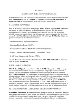 SECTION 1:

                    PRESENTATION DE LA STRUCTURE D'ACCUEIL

Cette première section sera consacrée à la présentation des aspects organisationnels de l'entité
Risk Management au sein du Groupe BNP Paribas et le rôle du pôle Crédit Control &
Reporting (CC&R) dans lequel nous avons effectué notre stage pratique.

I. LE GROUPE BNP PARIBAS

Créé en 2000 suite à la fusion des deux groupes BNP et Paribas, le groupe BNP Paribas est
aujourd'hui un leader européen des services bancaires et financiers, avec une présence
significative et en croissance aux États-Unis et des positions fortes en Asie. Le Groupe
possède l'un des plus grands réseaux internationaux, avec une présence dans plus de 85 pays
et plus de 162 000 collaborateurs, dont plus de 126 000 en Europe. BNP Paribas détient des
positions clés dans ses trois domaines d'activité :

· La Banque de Détail, regroupant trois pôles :

· Banque de Détail en France (BDDF),

· Banque de Détail en Italie : BNL Banca Commerciale (BNL bc),

· Services Financiers et Banque de Détail à l'International (SFDI) ;

· le pôle Asset Management & Services (AMS) ;

· le pôle Banque de Financement et d'Investissement (BFI). BNP Paribas SA est la maison
mère du groupe BNP Paribas.

II. BNP PARIBAS EL-DJAZAIR

BNP Paribas El Djazaïr est une filiale à 100% de BNP Paribas, créée en 2002. La banque
est devenue en moins de 6 ans une des toutes premières banques privées sur le territoire
algérien avec des fonds propres avoisinant les huit milliards de DZD. Forte de ces succès,
BNP Paribas El Djazaïr s'est engagée dans un programme très ambitieux de construction de
plusieurs agences qui couvrent progressivement l'ensemble du pays, en partant d'une base déjà
très solide à Alger et ses environs. Le réseau compte actuellement 41 agences. La banque
bénéficie aujourd'hui d'un solide partenariat avec Cetelem, filiale du groupe BNP Paribas,
dans le domaine des crédits à la consommation. Sa filiale Cardif, dont l'activité est liée au
secteur des assurances a quant à elle débuté son activité dès 2006. Enfin, l'activité Leasing, a
depuis quelques mois rejoint les différents métiers présents au sein de la Banque en Algérie.

III. L'ORGANISATION DE LA STRUCTURE GROUP RISK MANAGEMENT

Group Risk Management (GRM) est une entité qui a pour mission de garantir à la Direction
Générale que les risques pris par la banque sont conformes et compatibles avec son objectif de
rentabilité et de notation sur le marché. Cette entité exerce ses fonctions de contrôle en
continu, et de manière nettement différenciée de celle de l'audit effectuée périodiquement.
 