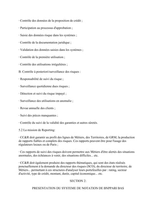· Contrôle des données de la proposition de crédit ;

· Participation au processus d'approbation ;

· Saisie des données risque dans les systèmes ;

· Contrôle de la documentation juridique ;

· Validation des données saisies dans les systèmes ;

· Contrôle de la première utilisation ;

· Contrôle des utilisations irrégulières ;

B. Contrôle à posteriori/surveillance des risques :

· Responsabilité de suivi du risque ;

· Surveillance quotidienne dues risques ;

· Détection et suivi du risque impayé ;

· Surveillance des utilisations en anomalie ;

· Revue annuelle des clients ;

· Suivi des pièces manquantes ;

· Contrôle du suivi de la validité des garanties et autres sûretés.

5.2 La mission de Reporting:

· CC&R doit garantir au profit des lignes de Métiers, des Territoires, de GRM, la production
de rapports fiables et complets des risques. Ces rapports peuvent être pour l'usage des
régulateurs locaux ou de Paris ;

· Ces rapports de suivi des risques doivent permettre aux Métiers d'être alertés des situations
anormales, des échéances à venir, des situations difficiles... etc.

· CC&R doit également produire des rapports thématiques, qui sont des états réalisés
ponctuellement à la demande du directeur des risques (SCO), du directeur de territoire, de
Métiers... permettant à ces structures d'analyser leurs portefeuilles par : rating, secteur
d'activité, type de crédit, montant, durée, capital économique... etc.

                                             SECTION 2:

           PRESENTATION DU SYSTEME DE NOTATION DE BNPPARI BAS
 