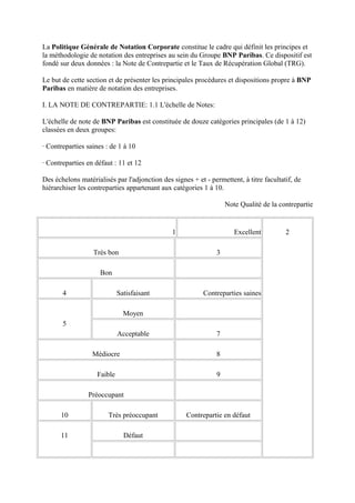 La Politique Générale de Notation Corporate constitue le cadre qui définit les principes et
la méthodologie de notation des entreprises au sein du Groupe BNP Paribas. Ce dispositif est
fondé sur deux données : la Note de Contrepartie et le Taux de Récupération Global (TRG).

Le but de cette section et de présenter les principales procédures et dispositions propre à BNP
Paribas en matière de notation des entreprises.

I. LA NOTE DE CONTREPARTIE: 1.1 L'échelle de Notes:

L'échelle de note de BNP Paribas est constituée de douze catégories principales (de 1 à 12)
classées en deux groupes:

· Contreparties saines : de 1 à 10

· Contreparties en défaut : 11 et 12

Des échelons matérialisés par l'adjonction des signes + et - permettent, à titre facultatif, de
hiérarchiser les contreparties appartenant aux catégories 1 à 10.

                                                                    Note Qualité de la contrepartie


                                               1                       Excellent         2

                  Très bon                                      3

                     Bon

       4                     Satisfaisant                  Contreparties saines

                               Moyen
       5
                             Acceptable                         7

                  Médiocre                                      8

                    Faible                                      9

                Préoccupant

      10                Très préoccupant            Contrepartie en défaut

      11                       Défaut
 