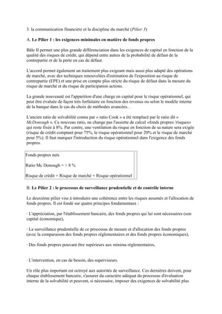 3. la communication financière et la discipline du marché (Pilier 3)

A. Le Pilier 1 : les exigences minimales en matière de fonds propres

Bâle II permet une plus grande différenciation dans les exigences de capital en fonction de la
qualité des risques de crédit, qui dépend entre autres de la probabilité de défaut de la
contrepartie et de la perte en cas de défaut.

L'accord permet également un traitement plus exigeant mais aussi plus adapté des opérations
de marché, avec des techniques renouvelées d'estimation de l'exposition au risque de
contrepartie (EPE) et une prise en compte plus stricte du risque de défaut dans la mesure du
risque de marché et du risque de participation actions.

La grande nouveauté est l'apparition d'une charge en capital pour le risque opérationnel, qui
peut être évaluée de façon très forfaitaire en fonction des revenus ou selon le modèle interne
de la banque dans le cas du choix de méthodes avancées. .

L'ancien ratio de solvabilité connu par « ratio Cook » a été remplacé par le ratio dit «
McDonough ». Ce nouveau ratio, ne change pas l'assiette de calcul «fonds propres /risques»
qui reste fixée à 8%. Par contre, une ventilation du risque en fonction de sa nature sera exigée
(risque de crédit comptant pour 75%, le risque opérationnel pour 20% et le risque de marché
pour 5%). Il faut marquer l'introduction du risque opérationnel dans l'exigence des fonds
propres.

Fonds propres nets

Ratio Mc Donough = > 8 %

Risque de crédit + Risque de marché + Risque opérationnel

B. Le Pilier 2 : le processus de surveillance prudentielle et de contrôle interne

Le deuxième pilier vise à introduire une cohérence entre les risques assumés et l'allocation de
fonds propres. Il est fondé sur quatre principes fondamentaux :

· L'appréciation, par l'établissement bancaire, des fonds propres qui lui sont nécessaires (son
capital économique),

· La surveillance prudentielle de ce processus de mesure et d'allocation des fonds propres
(avec la comparaison des fonds propres réglementaires et des fonds propres économiques),

· Des fonds propres pouvant être supérieurs aux minima réglementaires,


· L'intervention, en cas de besoin, des superviseurs.

Un rôle plus important est octroyé aux autorités de surveillance. Ces dernières doivent, pour
chaque établissement bancaire, s'assurer du caractère adéquat du processus d'évaluation
interne de la solvabilité et peuvent, si nécessaire, imposer des exigences de solvabilité plus
 