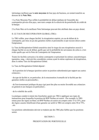 intrinsèque meilleure que la note moyenne de leur pays de business, en restant toutefois au
dessous de la Note Max.

1 La Note Moyenne Pays reflète la probabilité de défaut médiane de l'ensemble des
contreparties privées d'un pays, sans tenir compte de la sélectivité du portefeuille de crédit de
la banque

2 La Note Max est la meilleure Note Intrinsèque pouvant être attribuée dans un pays donné.

II. LE TAUX DE RECUPERATION GLOBAL (TRG) :

Le TRG reflète, pour chaque facilité, la récupération espérée, en cas de défaut de la
contrepartie, par mise en jeu des garanties réelles et personnelles et par recours direct contre
l'emprunteur.

Le Taux de Récupération Global caractérise ainsi le risque de non récupération associé à
chaque facilité en cas de défaut, quelle que soit la probabilité de survenance de celui-ci, c'est-
à-dire quelle que soit la Note de Contrepartie de l'emprunteur.

Toutes les facilités octroyées à la même contrepartie et présentant les mêmes caractéristiques
(garanties, rang...) doivent être considérées comme ayant la même espérance de récupération,
donc le même Taux de Récupération Global.

Le Taux de Récupération Global dépend :

· de la position de la banque (position senior ou position subordonnée) par rapport aux autres
créanciers ;

· du type de facilité et, en particulier, de la structuration éventuelle de la facilité par des
garanties réelles ou personnelles ;

· de l'environnement juridique du pays (qui peut être plus ou moins favorable aux créanciers
en général et aux banques en particulier) ;

· de la volatilité des actifs.

La pratique conduit à retenir des fourchettes quant aux TRG à appliquer aux types de
transactions pour lesquelles la position de BNP Paribas est senior : Par exemple, le TRG
retenu pour des lignes en blanc où BNP Paribas est senior est compris entre 15 et 35%, pour
des lignes causées bénéficiant d'une garantie sur actifs le TRG est compris entre 50 et 75%.
..etc.

Les positions subordonnées doivent se traduire par des TRG plus faibles que les positions
senior.

                                            SECTION 3:

                                 PRESENTATION DU PORTEFEUILLE
 