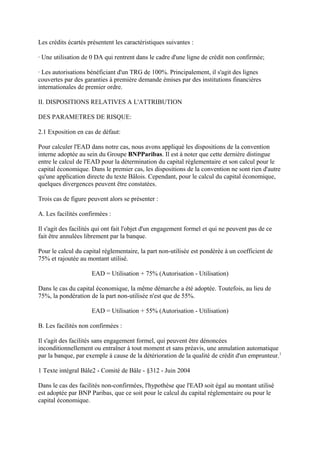 Les crédits écartés présentent les caractéristiques suivantes :

· Une utilisation de 0 DA qui rentrent dans le cadre d'une ligne de crédit non confirmée;

· Les autorisations bénéficiant d'un TRG de 100%. Principalement, il s'agit des lignes
couvertes par des garanties à première demande émises par des institutions financières
internationales de premier ordre.

II. DISPOSITIONS RELATIVES A L'ATTRIBUTION

DES PARAMETRES DE RISQUE:

2.1 Exposition en cas de défaut:

Pour calculer l'EAD dans notre cas, nous avons appliqué les dispositions de la convention
interne adoptée au sein du Groupe BNPParibas. Il est à noter que cette dernière distingue
entre le calcul de l'EAD pour la détermination du capital réglementaire et son calcul pour le
capital économique. Dans le premier cas, les dispositions de la convention ne sont rien d'autre
qu'une application directe du texte Bâlois. Cependant, pour le calcul du capital économique,
quelques divergences peuvent être constatées.

Trois cas de figure peuvent alors se présenter :

A. Les facilités confirmées :

Il s'agit des facilités qui ont fait l'objet d'un engagement formel et qui ne peuvent pas de ce
fait être annulées librement par la banque.

Pour le calcul du capital réglementaire, la part non-utilisée est pondérée à un coefficient de
75% et rajoutée au montant utilisé.

                     EAD = Utilisation + 75% (Autorisation - Utilisation)

Dans le cas du capital économique, la même démarche a été adoptée. Toutefois, au lieu de
75%, la pondération de la part non-utilisée n'est que de 55%.

                     EAD = Utilisation + 55% (Autorisation - Utilisation)

B. Les facilités non confirmées :

Il s'agit des facilités sans engagement formel, qui peuvent être dénoncées
inconditionnellement ou entraîner à tout moment et sans préavis, une annulation automatique
par la banque, par exemple à cause de la détérioration de la qualité de crédit d'un emprunteur.1

1 Texte intégral Bâle2 - Comité de Bâle - §312 - Juin 2004

Dans le cas des facilités non-confirmées, l'hypothèse que l'EAD soit égal au montant utilisé
est adoptée par BNP Paribas, que ce soit pour le calcul du capital réglementaire ou pour le
capital économique.
 