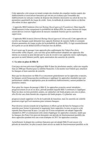 Cette approche a été conçue en tenant compte des résultats des enquêtes menées auprès des
établissements et associations bancaires qui ont mis en évidence que l'ensemble des
établissements ne sont pas à même de disposer des données nécessaires au calcul de tous les
paramètres quantitatifs du risque de crédit. Ainsi, la méthode de notation interne se décline
elle-même en deux approches :

· L'approche IRB Fondation (Internal Ratings Based approach Foundation): Dans laquelle
l'établissement évalue uniquement la probabilité de défaut (PD), les autres facteurs de risque
seront dérivés à travers l'application de mesures standards fournies par les autorités de
supervision.

· L'approche IRB Avancée (Internal Ratings Based approach Advanced): Cette approche est
ouverte aux banques ayant démontré leur capacité d'estimer de manière fiable et constante
d'autres paramètres de risque en plus de la probabilité de défaut (PD). Il s'agit essentiellement
de la perte en cas de défaut (LGD) et l'encours lors du défaut.

Il est à noter que le passage à une approche plus sophistiquée fait l'objet d'un choix
irréversible «effet cliquet», cela veut dire qu'un établissement adoptant une approche dite
interne ou avancée ne peut décider par la suite de revenir à une approche moins sophistiquée,
que pour un motif dûment justifié, après autorisation des autorités de contrôle.

4.3 La mise en place de Bâle II

Cent pays environ prévoient d'appliquer Bâle II dans les prochaines années, selon une enquête
faite en 2006 par l'Institut pour la stabilité financière. Cela montre tout l'intérêt qu'y attachent
les banques et leurs autorités de contrôle.

Bien que les discussions sur Bâle II se concentrent généralement sur les approches avancées,
les banques seront beaucoup plus nombreuses à appliquer les approches standards (qui sont
parfaitement valables et appropriées pour de nombreux établissements), surtout pendant les
premières années.

Pour gérer les risques du passage à Bâle II, les approches avancées seront introduites
progressivement en un an ou deux, période pendant laquelle Bâle I continuera à s'appliquer.
Dans les deux ou trois premières années, un «plancher» de fonds propres sera mis en place,
afin d'éviter une chute brutale des exigences de fonds propres. Ce plancher sera

progressivement supprimé à la fin de la période de transition, mais les autorités de contrôle
pourront exiger qu'il soit maintenu pour certaines banques.

Pour diverses raisons (retards de la législation et efforts qu'ont dû faire les banques et les
autorités pour former le personnel et augmenter leurs capacités), la mise en oeuvre a été
reportée dans beaucoup de pays. Les pays de l'Union européenne ont adopté l'approche
standard en 2007 et commencent cette année d'appliquer les approches avancées, tandis que
les banques des États-Unis peuvent demander une période de fonctionnement parallèle des
deux approches pendant trois ans avant d'adopter en 2011 les approches avancées.

Actuellement, la plupart des systèmes bancaires qui ont adopté Bâle II sont encore à la
période de transition, les plus avancés étant arrivés au stade du fonctionnement parallèle ou de
 
