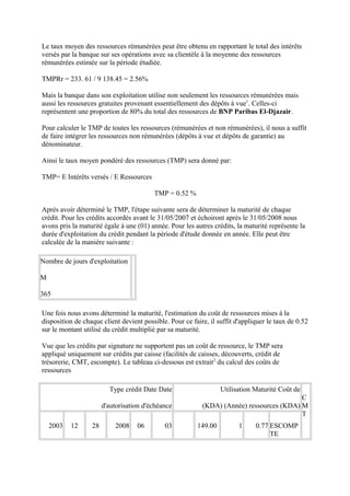Le taux moyen des ressources rémunérées peut être obtenu en rapportant le total des intérêts
versés par la banque sur ses opérations avec sa clientèle à la moyenne des ressources
rémunérées estimée sur la période étudiée.

TMPRr = 233. 61 / 9 138.45 = 2.56%

Mais la banque dans son exploitation utilise non seulement les ressources rémunérées mais
aussi les ressources gratuites provenant essentiellement des dépôts à vue1. Celles-ci
représentent une proportion de 80% du total des ressources de BNP Paribas El-Djazair.

Pour calculer le TMP de toutes les ressources (rémunérées et non rémunérées), il nous a suffit
de faire intégrer les ressources non rémunérées (dépôts à vue et dépôts de garantie) au
dénominateur.

Ainsi le taux moyen pondéré des ressources (TMP) sera donné par:

TMP= E Intérêts versés / E Ressources

                                         TMP = 0.52 %

Après avoir déterminé le TMP, l'étape suivante sera de déterminer la maturité de chaque
crédit. Pour les crédits accordés avant le 31/05/2007 et échoiront après le 31/05/2008 nous
avons pris la maturité égale à une (01) année. Pour les autres crédits, la maturité représente la
durée d'exploitation du crédit pendant la période d'étude donnée en année. Elle peut être
calculée de la manière suivante :

Nombre de jours d'exploitation

M

365

Une fois nous avons déterminé la maturité, l'estimation du coût de ressources mises à la
disposition de chaque client devient possible. Pour ce faire, il suffit d'appliquer le taux de 0.52
sur le montant utilisé du crédit multiplié par sa maturité.

Vue que les crédits par signature ne supportent pas un coût de ressource, le TMP sera
appliqué uniquement sur crédits par caisse (facilités de caisses, découverts, crédit de
trésorerie, CMT, escompte). Le tableau ci-dessous est extrait2 du calcul des coûts de
ressources

                         Type crédit Date Date                    Utilisation Maturité Coût de
                                                                                          C
                       d'autorisation d'échéance           (KDA) (Année) ressources (KDA) M
                                                                                          T
    2003   12     28       2008    06        03          149.00          1     0.77 ESCOMP
                                                                                    TE
 