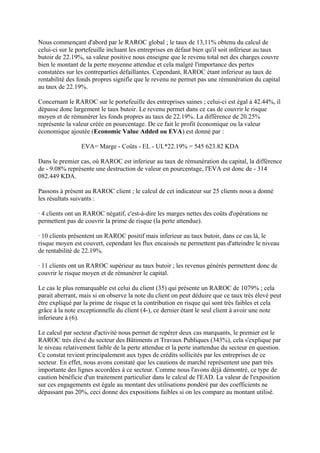 Nous commençant d'abord par le RAROC global ; le taux de 13,11% obtenu du calcul de
celui-ci sur le portefeuille incluant les entreprises en défaut bien qu'il soit inférieur au taux
butoir de 22.19%, sa valeur positive nous enseigne que le revenu total net des charges couvre
bien le montant de la perte moyenne attendue et cela malgré l'importance des pertes
constatées sur les contreparties défaillantes. Cependant, RAROC étant inferieur au taux de
rentabilité des fonds propres signifie que le revenu ne permet pas une rémunération du capital
au taux de 22.19%.

Concernant le RAROC sur le portefeuille des entreprises saines ; celui-ci est égal à 42.44%, il
dépasse donc largement le taux butoir. Le revenu permet dans ce cas de couvrir le risque
moyen et de rémunérer les fonds propres au taux de 22.19%. La différence de 20.25%
représente la valeur créée en pourcentage. De ce fait le profit économique ou la valeur
économique ajoutée (Economic Value Added ou EVA) est donné par :

                 EVA= Marge - Coûts - EL - UL*22.19% = 545 623.82 KDA

Dans le premier cas, où RAROC est inferieur au taux de rémunération du capital, la différence
de - 9.08% représente une destruction de valeur en pourcentage, l'EVA est donc de - 314
082.449 KDA.

Passons à présent au RAROC client ; le calcul de cet indicateur sur 25 clients nous a donné
les résultats suivants :

· 4 clients ont un RAROC négatif, c'est-à-dire les marges nettes des coûts d'opérations ne
permettent pas de couvrir la prime de risque (la perte attendue).

· 10 clients présentent un RAROC positif mais inferieur au taux butoir, dans ce cas là, le
risque moyen est couvert, cependant les flux encaissés ne permettent pas d'atteindre le niveau
de rentabilité de 22.19%.

· 11 clients ont un RAROC supérieur au taux butoir ; les revenus générés permettent donc de
couvrir le risque moyen et de rémunérer le capital.

Le cas le plus remarquable est celui du client (35) qui présente un RAROC de 1079% ; cela
parait aberrant, mais si on observe la note du client on peut déduire que ce taux très élevé peut
être expliqué par la prime de risque et la contribution en risque qui sont très faibles et cela
grâce à la note exceptionnelle du client (4-), ce dernier étant le seul client à avoir une note
inferieure à (6).

Le calcul par secteur d'activité nous permet de repérer deux cas marquants, le premier est le
RAROC très élevé du secteur des Bâtiments et Travaux Publiques (343%), cela s'explique par
le niveau relativement faible de la perte attendue et la perte inattendue du secteur en question.
Ce constat revient principalement aux types de crédits sollicités par les entreprises de ce
secteur. En effet, nous avons constaté que les cautions de marché représentent une part très
importante des lignes accordées à ce secteur. Comme nous l'avons déjà démontré, ce type de
caution bénéficie d'un traitement particulier dans le calcul de l'EAD. La valeur de l'exposition
sur ces engagements est égale au montant des utilisations pondéré par des coefficients ne
dépassant pas 20%, ceci donne des expositions faibles si on les compare au montant utilisé.
 