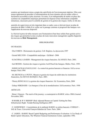 notation qui tiendraient mieux compte des spécificités de l'environnement algérien. Elles sont
tenues également de procéder à l'informatisation de leurs données afin de rendre celles-ci
facilement accessibles et plus sécurisée. En outre, il est indispensable de mettre en place des
systèmes de comptabilité analytique permettant de disposer d'une information comptable
minutieuse, nécessaire pour le contrôle de gestion et la gestion des risques. Enfin, le rôle des

autorités de supervision est très important dans ce cadre; ceux-ci doivent tracer un plan de
transition de Bâle I à Bâle II et veiller sur le passage commun et progressif des banques vers
l'application du nouveau dispositif.

Le fruit de la prise de telles mesures sera l'instauration d'une base solide d'une gestion active
des risques qui permettra la mise en place de toute innovation managériale capable d'apporter
du nouveau au Risk Management.

                                       BIBLIOGRAPHIE

OUVRAGES:

· Elie COHEN - Dictionnaire de gestion. Coll .Repères, La decouverte.1997

· Gerard MELYON - Comptabilité analytique - Ed.Bréal - 2004

· H.JACOB & A.SARDI - Management des risques bancaires. Ed AFGES. Paris. 2001.

· Joel BESSIS - Gestion des risques et gestion Actif-Passif des banques. Dalloz. Paris. 1995.

· M.ROUACH & G.NAULLEAU - Le control de gestion bancaire et financier. Ed La revue
banque. Paris.1994

· M. DIETSCH et J. PETEY, Mesure et gestion du risque de crédit dans les institutions
financières, Ed. REVUE BANQUE. Paris. 2003.

· Thierry RONCALLI, La gestion des risques financiers. Ed. Economica, Paris, 2004

· Zuhayr MIKDASHI - Les banques à l'ère de la mondialisation. Ed Economica. Paris. 1998

ARTICLES:

· Brian J. Ranson - The merit of the journey: a counterpoint to RAROC critics. RMA Journal.
Novembre 2003.

· B MARK & W V BISHOP -Risk Adjusted Return on Capital: Getting the Data
Infrastructure Right. Teradat Raising Intelligence.2007.

· C. GODOWSKY - L'assimilation de la méthode RAROC en milieu bancaire. CERMAT -
IAE de Tours. Université François Rabelais de Tours. Paris. 2004.

· C. JAMES - RAROC Based Capital Budgeting and Performance Evaluation: A Cas Study of
Bank Capital Allocation, The Wharton Financial Institutions Center, septembre 1996.
 