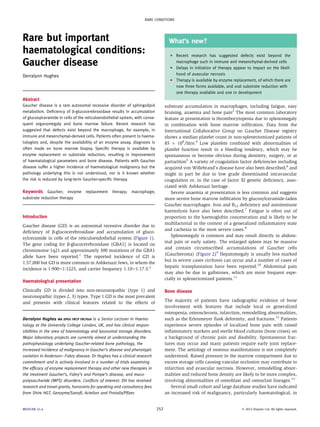 RARE CONDITIONS 
Rare but important 
haematological conditions: 
Gaucher disease 
Derralynn Hughes 
Abstract 
Gaucher disease is a rare autosomal recessive disorder of sphingolipid 
metabolism. Deficiency of b-glucocerebrosidase results in accumulation 
of glucosylceramide in cells of the reticuloendothelial system, with conse-quent 
organomegaly and bone marrow failure. Recent research has 
suggested that defects exist beyond the macrophage, for example, in 
immune and mesenchymal-derived cells. Patients often present to haema-tologists 
and, despite the availability of an enzyme assay, diagnosis is 
often made on bone marrow biopsy. Specific therapy is available by 
enzyme replacement or substrate reduction, resulting in improvement 
of haematological parameters and bone disease. Patients with Gaucher 
disease suffer a higher incidence of haematological malignancy but the 
pathology underlying this is not understood, nor is it known whether 
the risk is reduced by long-term Gaucher-specific therapy. 
Keywords Gaucher; enzyme replacement therapy; macrophage; 
substrate reduction therapy 
Introduction 
Gaucher disease (GD) is an autosomal recessive disorder due to 
deficiency of b-glucocerebrosidase and accumulation of gluco-sylceramide 
in cells of the reticuloendothelial system (Figure 1). 
The gene coding for b-glucocerebrosidase (GBA1) is located on 
chromosome 1q21 and approximately 300 mutations of the GBA1 
allele have been reported.1 The reported incidence of GD is 
1:57,000 but GD is more common in Ashkenazi Jews, in whom the 
incidence is 1:900e1:1225, and carrier frequency 1:10e1:17.5.2 
Haematological presentation 
Clinically GD is divided into non-neuronopathic (type 1) and 
neuronopathic (types 2, 3) types. Type 1 GD is the most prevalent 
and presents with clinical features related to the effects of 
What’s new? 
C Recent research has suggested defects exist beyond the 
macrophage such in immune and mesenchymal-derived cells 
C Delays in initiation of therapy appear to impact on the likeli-hood 
of avascular necrosis 
C Therapy is available by enzyme replacement, of which there are 
now three forms available, and oral substrate reduction with 
one therapy available and one in development 
substrate accumulation in macrophages, including fatigue, easy 
bruising, anaemia and bone pain3 The most common laboratory 
feature at presentation is thrombocytopenia due to splenomegaly 
in combination with bone marrow infiltration. Data from the 
International Collaborative Group on Gaucher Disease registry 
shows a median platelet count in non-splenectomized patients of 
85  109/litre.4 Low platelets combined with abnormalities of 
platelet function result in a bleeding tendency, which may be 
spontaneous or become obvious during dentistry, surgery, or at 
parturition5 A variety of coagulation factor deficiencies including 
acquired von Willebrand’s disease have also been described,6 and 
might in part be due to low grade disseminated intravascular 
coagulation or, in the case of factor XI genetic deficiency, asso-ciated 
with Ashkenazi heritage. 
Severe anaemia at presentation is less common and suggests 
more severe bone marrow infiltration by glucosylceramide-laden 
Gaucher macrophages. Iron and B12 deficiency and autoimmune 
haemolysis have also been described.7 Fatigue is often out of 
proportion to the haemoglobin concentration and is likely to be 
multifactorial in the context of a generalized inflammatory state 
and cachexia in the most severe cases.8 
Splenomegaly is common and may result directly in abdom-inal 
pain or early satiety. The enlarged spleen may be massive 
and contain circumscribed accumulations of Gaucher cells 
(Gaucheroma) (Figure 2)9 Hepatomegaly is usually less marked 
but in severe cases cirrhosis can occur and a number of cases of 
hepatic transplantation have been reported.10 Abdominal pain 
may also be due to gallstones, which are more frequent espe-cially 
in splenectomized patients.11 
Bone disease 
The majority of patients have radiographic evidence of bone 
involvement with features that include local or generalized 
osteopenia, osteosclerosis, infarction, remodelling abnormalities, 
such as the Erlenmeyer flask deformity, and fractures.12 Patients 
experience severe episodes of localized bone pain with raised 
inflammatory markers and sterile blood cultures (bone crises) on 
a background of chronic pain and disability. Spontaneous frac-tures 
may occur and many patients require early joint replace-ment. 
The aetiology of osseous manifestations is not completely 
understood. Raised pressure in the marrow compartment due to 
excess storage cells causing vascular occlusion may contribute to 
infarction and avascular necrosis. However, remodelling abnor-malities 
and reduced bone density are likely to be more complex, 
involving abnormalities of osteoblast and osteoclast lineages.13 
Several small cohort and large database studies have indicated 
an increased risk of malignancy, particularly haematological, in 
Derralynn Hughes MA DPhil FRCP FRCPath is a Senior Lecturer in Haema-tology 
at the University College London, UK, and has clinical respon-sibilities 
in the area of haematology and lysosomal storage disorders. 
Major laboratory projects are currently aimed at understanding the 
pathophysiology underlying Gaucher-related bone pathology, the 
increased incidence of malignancy in Gaucher’s disease and phenotypic 
variation in AndersoneFabry disease. Dr Hughes has a clinical research 
commitment and is actively involved in a number of trials examining 
the efficacy of enzyme replacement therapy and other new therapies in 
the treatment Gaucher’s, Fabry’s and Pompe’s disease, and muco-polysaccharide 
(MPS) disorders. Conflicts of interest: DH has received 
research and travel grants, honoraria for speaking and consultancy fees 
from Shire HGT, Genzyme/Sanofi, Actelion and Protalix/Pfizer. 
MEDICINE 41:4 252  2013 Elsevier Ltd. All rights reserved. 
 