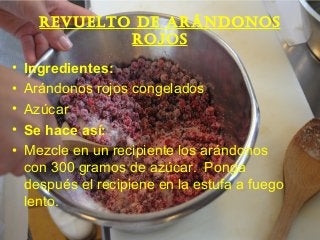 Revuelto de aRándonos
Rojos
• Ingredientes:
• Arándonos rojos congelados
• Azúcar
• Se hace así:
• Mezcle en un recipiente los arándonos
con 300 gramos de azúcar. Ponga
después el recipiene en la estufa a fuego
lento.
 