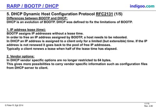 © Peter R. Egli 2015
11/19
Rev. 2.80
RARP / BOOTP / DHCP indigoo.com
5. DHCP Dynamic Host Configuration Protocol RFC2131 (1/5)
Differences between BOOTP and DHCP:
DHCP is an evolution of BOOTP. DHCP was defined to fix the limitations of BOOTP.
1. IP address lease (time):
BOOTP assigns IP addresses without a lease time.
In order to free an IP address assigned by BOOTP, a host needs to be rebooted.
In DHCP an IP address is assigned to a client only for a limited (but extensible) time. If the IP
address is not renewed it goes back to the pool of free IP addresses.
Typically a client renews a lease when half of the lease time has elapsed.
2. Vendor options:
In DHCP vendor specific options are no longer restricted to 64 bytes.
This gives more possibilities to carry vendor specific information such as configuration files
from DHCP server to client.
 