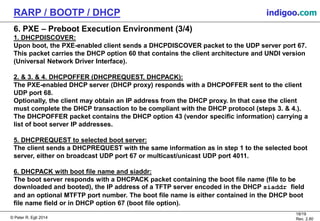 © Peter R. Egli 2015
18/19
Rev. 2.80
RARP / BOOTP / DHCP indigoo.com
6. PXE – Preboot Execution Environment (3/4)
1. DHCPDISCOVER:
Upon boot, the PXE-enabled client sends a DHCPDISCOVER packet to the UDP server port 67.
This packet carries the DHCP option 60 that contains the client architecture and UNDI version
(Universal Network Driver Interface).
2. & 3. & 4. DHCPOFFER (DHCPREQUEST, DHCPACK):
The PXE-enabled DHCP server (DHCP proxy) responds with a DHCPOFFER sent to the client
UDP port 68.
Optionally, the client may obtain an IP address from the DHCP proxy. In that case the client
must complete the DHCP transaction to be compliant with the DHCP protocol (steps 3. & 4.).
The DHCPOFFER packet contains the DHCP option 43 (vendor specific information) carrying a
list of boot server IP addresses.
5. DHCPREQUEST to selected boot server:
The client sends a DHCPREQUEST with the same information as in step 1 to the selected boot
server, either on broadcast UDP port 67 or multicast/unicast UDP port 4011.
6. DHCPACK with boot file name and siaddr:
The boot server responds with a DHCPACK packet containing the boot file name (file to be
downloaded and booted), the IP address of a TFTP server encoded in the DHCP siaddr field
and an optional MTFTP port number. The boot file name is either contained in the DHCP boot
file name field or in DHCP option 67 (boot file option).
 