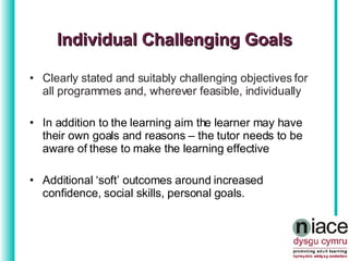 Clearly stated and suitably challenging objectives for all programmes and, wherever feasible, individually In addition to the learning aim the learner may have their own goals and reasons – the tutor needs to be aware of these to make the learning effective Additional ‘soft’ outcomes around increased confidence, social skills, personal goals.  Individual Challenging Goals 